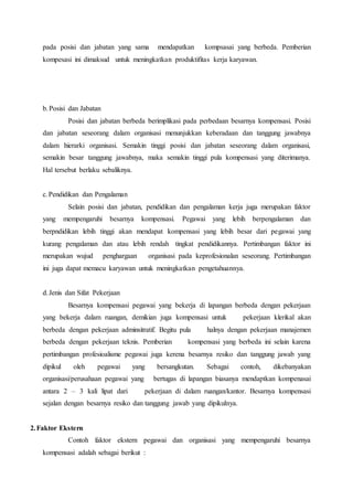 pada posisi dan jabatan yang sama mendapatkan kompsasai yang berbeda. Pemberian
kompesasi ini dimaksud untuk meningkatkan produktifitas kerja karyawan.
b.Posisi dan Jabatan
Posisi dan jabatan berbeda berimplikasi pada perbedaan besarnya kompensasi. Posisi
dan jabatan seseorang dalam organisasi menunjukkan keberadaan dan tanggung jawabnya
dalam hierarki organisasi. Semakin tinggi posisi dan jabatan seseorang dalam organisasi,
semakin besar tanggung jawabnya, maka semakin tinggi pula kompensasi yang diterimanya.
Hal tersebut berlaku sebaliknya.
c.Pendidikan dan Pengalaman
Selain posisi dan jabatan, pendidikan dan pengalaman kerja juga merupakan faktor
yang mempengaruhi besarnya kompensasi. Pegawai yang lebih berpengalaman dan
berpndidikan lebih tinggi akan mendapat kompensasi yang lebih besar dari pegawai yang
kurang pengalaman dan atau lebih rendah tingkat pendidikannya. Pertimbangan faktor ini
merupakan wujud penghargaan organisasi pada keprofesionalan seseorang. Pertimbangan
ini juga dapat memacu karyawan untuk meningkatkan pengetahuannya.
d.Jenis dan Sifat Pekerjaan
Besarnya kompensasi pegawai yang bekerja di lapangan berbeda dengan pekerjaan
yang bekerja dalam ruangan, demikian juga kompensasi untuk pekerjaan klerikal akan
berbeda dengan pekerjaan adminsitratif. Begitu pula halnya dengan pekerjaan manajemen
berbeda dengan pekerjaan teknis. Pemberian kompensasi yang berbeda ini selain karena
pertimbangan profesioalisme pegawai juga kerena besarnya resiko dan tanggung jawab yang
dipikul oleh pegawai yang bersangkutan. Sebagai contoh, dikebanyakan
organisasi/perusahaan pegawai yang bertugas di lapangan biasanya mendaptkan kompenasai
antara 2 – 3 kali lipat dari pekerjaan di dalam ruangan/kantor. Besarnya kompensasi
sejalan dengan besarnya resiko dan tanggung jawab yang dipikulnya.
2.Faktor Ekstern
Contoh faktor ekstern pegawai dan organisasi yang mempengaruhi besarnya
kompensasi adalah sebagai berikut :
 