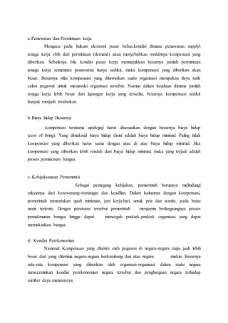 a.Penawaran dan Permintaan kerja
Mengacu pada hukum ekonomi pasar bebas,kondisi dimana penawaran supply)
tenaga kerja ebih dari permintaan (demand) akan menyebabkan rendahnya kompensasi yang
diberikan. Sebaiknya bila kondisi pasar kerja menunjukkan besarnya jumlah permintaan
tenaga kerja sementara penawaran hanya sedikit, maka kompensasi yang diberikan akan
besar. Besarnya nilai kompensasi yang ditawarkan suatu organisasi merupakan daya tarik
calon pegawai untuk memasuki organisasi tersebut. Namun dalam keadaan dimana jumlah
tenaga kerja lebih besar dari lapangan kerja yang tersedia, besarnya kompensasi sedikit
banyak menjadi terabaikan.
b.Biaya hidup Besarnya
kompensasi terutama upah/gaji harus disesuaikan dengan besarnya biaya hidup
(cost of living). Yang dimaksud biaya hidup disini adalah biaya hidup minimal. Paling tidak
kompensasi yang diberikan harus sama dengan atau di atas biaya hidup minimal. Jika
kompensasi yang diberikan lebih rendah dari biaya hidup minimal, maka yang terjadi adalah
proses pemiskinan bangsa.
c. Kebijaksanaan Pemerintah
Sebagai pemegang kebijakan, pemerintah berupaya melindungi
rakyatnya dari kesewenang-wenangan dan keadilan. Dalam kaitannya dengan kompensasi,
pemerintah menentukan upah minimum, jam kerja/hari, untuk pria dan wanita, pada batas
umur tertentu. Dengan peraturan tersebut pemerintah menjamin berlangsungnya proses
pemakmuran bangsa hingga dapat mencegah praktek-praktek organisasi yang dapat
memiskinkan bangsa
d. Kondisi Perekonomian
Nasional Kompensasi yang diterim oleh pegawai di negara-negara maju jauh lebih
besar dari yang diterima negara-negara berkembang dan atau negara miskin. Besarnya
rata-rata kompensasi yang diberikan oleh organsasi-organisasi dalam suatu negara
mencerminkan kondisi perekonomian negara tersebut dan penghargaan negara terhadap
sumber daya manusianya.
 