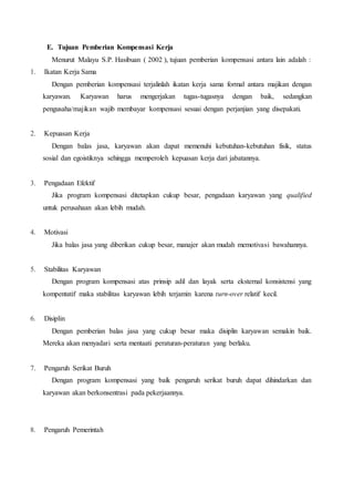 E. Tujuan Pemberian Kompensasi Kerja
Menurut Malayu S.P. Hasibuan ( 2002 ), tujuan pemberian kompensasi antara lain adalah :
1. Ikatan Kerja Sama
Dengan pemberian kompensasi terjalinlah ikatan kerja sama formal antara majikan dengan
karyawan. Karyawan harus mengerjakan tugas-tugasnya dengan baik, sedangkan
pengusaha/majikan wajib membayar kompensasi sesuai dengan perjanjian yang disepakati.
2. Kepuasan Kerja
Dengan balas jasa, karyawan akan dapat memenuhi kebutuhan-kebutuhan fisik, status
sosial dan egoistiknya sehingga memperoleh kepuasan kerja dari jabatannya.
3. Pengadaan Efektif
Jika program kompensasi ditetapkan cukup besar, pengadaan karyawan yang qualified
untuk perusahaan akan lebih mudah.
4. Motivasi
Jika balas jasa yang diberikan cukup besar, manajer akan mudah memotivasi bawahannya.
5. Stabilitas Karyawan
Dengan program kompensasi atas prinsip adil dan layak serta eksternal konsistensi yang
kompentatif maka stabilitas karyawan lebih terjamin karena turn-over relatif kecil.
6. Disiplin
Dengan pemberian balas jasa yang cukup besar maka disiplin karyawan semakin baik.
Mereka akan menyadari serta mentaati peraturan-peraturan yang berlaku.
7. Pengaruh Serikat Buruh
Dengan program kompensasi yang baik pengaruh serikat buruh dapat dihindarkan dan
karyawan akan berkonsentrasi pada pekerjaannya.
8. Pengaruh Pemerintah
 