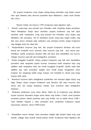 Jika program kompensasi sesuai dengan undang-undang perburuhan yang berlaku (seperti
batas upah minimum) maka intervensi pemerintah dapat dihindarkan ( dalam Anoki Herdian
Dito, 2010 ).
Menurut Schuler dan Jackson ( 1999 ) kompensasi dapat digunakan untuk :
1. Menarik orang-orang yang potensial atau berkualitas untuk bergabung dengan perusahaan.
Dalam hubungannya dengan upaya rekrutmen, program kompensasi yang baik dapat
membantu untuk mendapatkan orang yang potensial atau berkualitas sesuai dengan yang
dibutuhkan oleh perusahaan. Hal ini disebabkan karena orang-orang dengan kualitas yang
baik akan merasa tertantang untuk melakukan suatu pekerjaan tertentu, dengan kompensasi
yang dianggap layak dan cukup baik.
2. Mempertahankan karyawan yang baik. Jika program kompensasi dirasakan adil secara
internal dan kompetitif secara eksternal, maka karyawan yang baik akan merasa puas.
Sebaliknya, apabila kompensasi dirasakan tidak adil maka akan menimbulkan rasa kecewa,
sehingga karyawan yang baik akan meninggalkan perusahaan.
3. Meraih keunggulan kompetitif. Adanya program kompensasi yang baik akan memudahkan
perusahaan untuk mengetahui apakah besarnya kompensasi masih merupakan biaya yang
signifikan untuk menjalankan bisnis dan meraih keunggulan kompetitif. Apabila sudah tidak
signifikan lagi, maka perusahaan mungkin akan beralih dengan menggunakan sistem
komputer dan mengurangi jumlah tenaga kerjanya atau berpindah ke daerah yang tenaga
kerjanya lebih murah.
4. Memotivasi karyawan dalam meningkatkan produktivitas atau mencapai tingkat kinerja yang
tinggi. Dengan adanya program kompensasi yang dirasakan adil, maka karyawan akan
merasa puas dan sebagai dampaknya tentunya akan termotivasi untuk meningkatkan
kinerjanya.
5. Melakukan pembayaran sesuai aturan hukum. Dalam hal ini kompensasi yang diberikan
kepada karyawan disesuaikan dengan aturan hukum yang berlaku. Contoh, sesuai peraturan
pemerintah patokan minimal pemberian upah yang berlaku saat ini adalah sebesar UMR (
Upah Minimum Regional ), maka perusahaan harus memberikan kompensasi kepada
karyawannya minimum sebesar UMR tersebut.
6. Memudahkan sasaran strategis. Suatu perusahaan mungkin ingin menjadi tempat kerja yang
menarik, sehingga dapat menarik pelamar-pelamar terbaik. Kompensasi dapat digunakan oleh
 