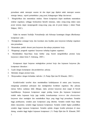 perusahaan untuk mencapai sasaran ini dan dapat juga dipakai untuk mencapai sasaran
strategis lainnya, seperti pertumbuhan yang pesat, kelangsungan hidup dan inovasi.
7. Mengokohkan dan menentukan struktur. Sistem kompensasi dapat membantu menentukan
struktur organisasi, sehingga berdasarkan hierarhi statusnya, maka orang-orang dalam suatu
posisi tertentu dapat mempengaruhi orang-orang yang ada di posisi lainnya ( dalam Ninuk
Muljani, 2002 ).
Selain itu menurut Soekidjo Notoadmodjo ada beberapa keuntungan dengan diberikannya
kompensasi yaitu :
1. Meningkatkan semangat kerja dan kesetiaan atau loyalitas para karyawan terhadap organisasi
atau perusahaan.
2. Menurunkan jumlah absensi para karyawan dan adanya perputaran kerja.
3. Mengurangi pengaruh organisasi karyawan terhadap kegiatan organisasi.
4. Meminimalkan biaya-biaya kerja lembur yang berarti mengefektifkan prestasi kerja
karyawan ( dalam Keke T. Aritonang, 2005 ).
Kompensasi dapat berperan meningkatkan prestasi kerja dan kepuasan karyawan jika
kompensasi dirasakan :
1. Layak dengan kemampuan dan produktivitas pekerja.
2. Berkaitan dengan prestasi kerja.
3. Menyesuaikan dengan kebutuhan individu ( S. Pantja Djati dan M. Khusaini, 2003 ).
Kondisi-kondisi tersebut akan meminimalkan ketidakpuasan di antara para karyawan,
mengurangi penundaan pekerjaan dan meningkatkan komitmen organisasi. Jika pekerja
merasa bahwa usahanya tidak dihargai, maka prestasi karyawan akan sangat di bawah
kapabilitasnya. Kepuasan kompensasi sangat penting karena jika kepuasan kompensasi
rendah maka kepuasan kerja juga rendah, konsekuensinya turnover dan absenteeisme
karyawan akan meningkat dan menimbulkan biaya yang tinggi bagi perusahaan. Semakin
tinggi pembayaran, semakin puas kompensasi yang diterima. Semakin rendah biaya hidup
dalam masyarakat, semakin tinggi kepuasan kompensasi. Semakin rendah tingkat pendidikan
semakin tinggi kepuasan kompensasi. Semakin optimis dengan kondisi pekerjaan di masa
datang, semakin tinggi tingkat kepuasan kompensasi ( S. Pantja Djati dan M. Khusaini, 2003
).
 