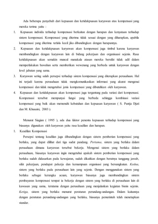Ada beberapa penyebab dari kepuasan dan ketidakpuasan karyawan atas kompensasi yang
mereka terima yaitu :
1. Kepuasan individu terhadap kompensasi berkaitan dengan harapan dan kenyataan terhadap
sistem kompensasi. Kompensasi yang diterima tidak sesuai dengan yang diharapkan, apabila
kompensasi yang diterima terlalu kecil jika dibandingkan dengan harapannya.
2. Kepuasan dan ketidakpuasan karyawan akan kompensasi juga timbul karena karyawan
membandingkan dengan karyawan lain di bidang pekerjaan dan organisaasi sejenis. Rasa
ketidakpuasan akan semakin muncul manakala atasan mereka bersifat tidak adil dalam
memperlakukan bawahan serta memberikan wewenang yang berbeda untuk karyawan dengan
level jabatan yang sama.
3. Karyawan sering salah persepsi terhadap sistem kompensasi yang diterapkan perusahaan. Hal
ini terjadi karena perusahaan tidak mengkomunikasikan informasi yang akurat mengenai
kompensasi dan tidak mengetahui jenis kompensasi yang dibutuhkan oleh karyawan.
4. Kepuasan dan ketidakpuasan akan kompensasi juga tergantung pada variasi dari kompensasi.
Kompensasi tersebut mempunyai fungsi yang berbeda sehingga kombinasi variasi
kompensasi yang baik akan memenuhi kebutuhan dan kepuasan karyawan ( S. Pantja Djati
dan M. Khusaini, 2003 ).
Menurut Siagian ( 1995 ), ada dua faktor penentu kepuasan terhadap kompensasi yang
biasanya digunakan oleh karyawan yaitu rasa keadilan dan harapan.
1. Keadilan Kompensasi
Persepsi tentang keadilan juga dibandingkan dengan sistem pemberian kompensasi yang
berlaku, yang dapat dilihat dari tiga sudut pandang. Pertama, sistem yang berlaku dalam
perusahaan dimana karyawan tersebut bekerja. Mengenai sistem yang berlaku dalam
perusahaan, biasanya karyawan ingin mengetahui apakah sistem pemberian kompensasi yang
berlaku sudah didasarkan pada kewajaran, sudah dikaitkan dengan beratnya tanggung jawab,
sifat pekerjaan, pendapat pekerja dan kemampuan organisasi yang bersangkutan. Kedua,
sistem yang berlaku pada perusahaan lain yang sejenis. Dengan menggunakan sistem yang
berlaku sebagai kerangka acuan, karyawan biasanya juga membandingkan sistem
pembayaran kompensasi tempat ia bekerja dengan sistem yang berlaku di perusahaan lain di
kawasan yang sama, terutama dengan perusahaan yang menjalankan kegiatan bisnis sejenis.
Ketiga, sistem yang berlaku menurut peraturan perundang-undangan. Dalam kaitannya
dengan peraturan perundang-undangan yang berlaku, biasanya pemerintah telah menetapkan
standar.
 