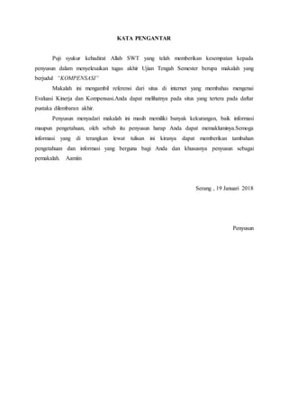 KATA PENGANTAR
Puji syukur kehadirat Allah SWT yang telah memberikan kesempatan kepada
penyusun dalam menyelesaikan tugas akhir Ujian Tengah Semester berupa makalah yang
berjudul “KOMPENSASI”
Makalah ini mengambil referensi dari situs di internet yang membahas mengenai
Evaluasi Kinerja dan Kompensasi.Anda dapat melihatnya pada situs yang tertera pada daftar
pustaka dilembaran akhir.
Penyusun menyadari makalah ini masih memiliki banyak kekurangan, baik informasi
maupun pengetahuan, oleh sebab itu penyusun harap Anda dapat memakluminya.Semoga
informasi yang di terangkan lewat tulisan ini kiranya dapat memberikan tambahan
pengetahuan dan informasi yang berguna bagi Anda dan khususnya penyusun sebagai
pemakalah. Aamiin
Serang , 19 Januari 2018
Penyusun
 