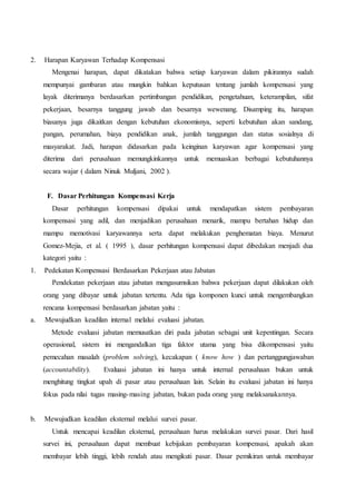 2. Harapan Karyawan Terhadap Kompensasi
Mengenai harapan, dapat dikatakan bahwa setiap karyawan dalam pikirannya sudah
mempunyai gambaran atau mungkin bahkan keputusan tentang jumlah kompensasi yang
layak diterimanya berdasarkan pertimbangan pendidikan, pengetahuan, keterampilan, sifat
pekerjaan, besarnya tanggung jawab dan besarnya wewenang. Disamping itu, harapan
biasanya juga dikaitkan dengan kebutuhan ekonomisnya, seperti kebutuhan akan sandang,
pangan, perumahan, biaya pendidikan anak, jumlah tanggungan dan status sosialnya di
masyarakat. Jadi, harapan didasarkan pada keinginan karyawan agar kompensasi yang
diterima dari perusahaan memungkinkannya untuk memuaskan berbagai kebutuhannya
secara wajar ( dalam Ninuk Muljani, 2002 ).
F. Dasar Perhitungan Kompensasi Kerja
Dasar perhitungan kompensasi dipakai untuk mendapatkan sistem pembayaran
kompensasi yang adil, dan menjadikan perusahaan menarik, mampu bertahan hidup dan
mampu memotivasi karyawannya serta dapat melakukan penghematan biaya. Menurut
Gomez-Mejia, et al. ( 1995 ), dasar perhitungan kompensasi dapat dibedakan menjadi dua
kategori yaitu :
1. Pedekatan Kompensasi Berdasarkan Pekerjaan atau Jabatan
Pendekatan pekerjaan atau jabatan mengasumsikan bahwa pekerjaan dapat dilakukan oleh
orang yang dibayar untuk jabatan tertentu. Ada tiga komponen kunci untuk mengembangkan
rencana kompensasi berdasarkan jabatan yaitu :
a. Mewujudkan keadilan internal melalui evaluasi jabatan.
Metode evaluasi jabatan memusatkan diri pada jabatan sebagai unit kepentingan. Secara
operasional, sistem ini mengandalkan tiga faktor utama yang bisa dikompensasi yaitu
pemecahan masalah (problem solving), kecakapan ( know how ) dan pertanggungjawaban
(accountability). Evaluasi jabatan ini hanya untuk internal perusahaan bukan untuk
menghitung tingkat upah di pasar atau perusahaan lain. Selain itu evaluasi jabatan ini hanya
fokus pada nilai tugas masing-masing jabatan, bukan pada orang yang melaksanakannya.
b. Mewujudkan keadilan eksternal melalui survei pasar.
Untuk mencapai keadilan eksternal, perusahaan harus melakukan survei pasar. Dari hasil
survei ini, perusahaan dapat membuat kebijakan pembayaran kompensasi, apakah akan
membayar lebih tinggi, lebih rendah atau mengikuti pasar. Dasar pemikiran untuk membayar
 