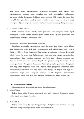 lebih tinggi adalah memaksimalkan kemampuan perusahaan untuk menarik dan
mempertahankan karyawan yang berkualitas dan untuk meminimalkan ketidakpuasan
karyawan terhadap kompensasi. Kebijakan untuk membayar lebih rendah dari pasar akan
mengakibatkan perusahaan terhalang dalam menarik karyawan-karyawan yang potensial,
sedangkan kebijakan yang lazim dijalankan oleh perusahaan adalah mengimbangi persaingan.
c. Mencapai keadilan individu.
Untuk mencapai keadilan individu, maka perusahaan harus menyusun kriteria tingkat
pembayaran. Keadilan individu mengarah pada keadilan dalam keputusan pembayaran bagi
karyawan yang menempati jabatan yang sama.
2. Pendekatan Kompensasi Berdasarkan Keterampilan
Pendekatan keterampilan mengasumsikan bahwa karyawan tidak dibayar karena jabatan
yang disandangnya, tetapi lebih pada kemampuannya untuk menyelesaikan tugas. Menurut
Lawler ( 1983 ), alasan digunakannya keterampilan sebagai dasar perhitungan kompensasi
adalah karena karyawan yang berkemampuan tinggi atau yang mampu mengembangkan
keterampilannya dapat menerima kompensasi yang lebih tinggi, walaupun jabatannya tetap
dan nilai individu akan lebih tersorot daripada nilai pekerjaan yang dilakukannya. Dalam
sistem pembayaran kompensasi berdasarkan keterampilan, tingkat pembayaran kompensasi
awal bagi semua karyawan adalah sama. Apabila terjadi peningkatan keterampilan, maka
masing-masing keterampilan baru yang mereka miliki dihargai satu tingkat lebih tinggi. Jadi
kompensasi hanya akan mengalami kenaikan setelah karyawan memperlihatkan
kemampuannya dalam melakukan suatu pekerjaan tertentu ( dalam Ninuk Muljani, 2002 ).
G. Sistem Kompensasi Kerja
Sistem pembayaran kompensasi yang umum diterapkan adalah :
1. Sistem Waktu
Dalam sistem waktu, besarnya kompensasi (gaji, upah) ditetapkan berdasarkan standar
waktu seperti jam, minggu atau bulan.
2. Sistem Hasil
Dalam sistem hasil, besarnya kompensasi/upah ditetapkan atas kesatuan unit yang
dihasilkan pekerja, seperti per potong, meter, liter dan kilogram.
 