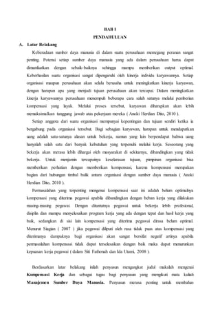 BAB I
PENDAHULUAN
A. Latar Belakang
Keberadaan sumber daya manusia di dalam suatu perusahaan memegang peranan sangat
penting. Potensi setiap sumber daya manusia yang ada dalam perusahaan harus dapat
dimanfaatkan dengan sebaik-baiknya sehingga mampu memberikan output optimal.
Keberhasilan suatu organisasi sangat dipengaruhi oleh kinerja individu karyawannya. Setiap
organisasi maupun perusahaan akan selalu berusaha untuk meningkatkan kinerja karyawan,
dengan harapan apa yang menjadi tujuan perusahaan akan tercapai. Dalam meningkatkan
kinerja karyawannya perusahaan menempuh beberapa cara salah satunya melalui pemberian
kompensasi yang layak. Melalui proses tersebut, karyawan diharapkan akan lebih
memaksimalkan tanggung jawab atas pekerjaan mereka ( Anoki Herdian Dito, 2010 ).
Setiap anggota dari suatu organisasi mempunyai kepentingan dan tujuan sendiri ketika ia
bergabung pada organisasi tersebut. Bagi sebagian karyawan, harapan untuk mendapatkan
uang adalah satu-satunya alasan untuk bekerja, namun yang lain berpendapat bahwa uang
hanyalah salah satu dari banyak kebutuhan yang terpenuhi melalui kerja. Seseorang yang
bekerja akan merasa lebih dihargai oleh masyarakat di sekitarnya, dibandingkan yang tidak
bekerja. Untuk menjamin tercapainya keselarasan tujuan, pimpinan organisasi bisa
memberikan perhatian dengan memberikan kompensasi, karena kompensasi merupakan
bagian dari hubungan timbal balik antara organisasi dengan sumber daya manusia ( Anoki
Herdian Dito, 2010 ).
Permasalahan yang terpenting mengenai kompensasi saat ini adalah belum optimalnya
kompensasi yang diterima pegawai apabila dibandingkan dengan beban kerja yang dilakukan
masing-masing pegawai. Dengan dituntutnya pegawai untuk bekerja lebih profesional,
disiplin dan mampu menyelesaikan program kerja yang ada dengan tepat dan hasil kerja yang
baik, sedangkan di sisi lain kompensasi yang diterima pegawai dirasa belum optimal.
Menurut Siagian ( 2007 ) jika pegawai diliputi oleh rasa tidak puas atas kompensasi yang
diterimanya dampaknya bagi organisasi akan sangat bersifat negatif artinya apabila
permasalahan kompensasi tidak dapat terselesaikan dengan baik maka dapat menurunkan
kepuasan kerja pegawai ( dalam Siti Fathonah dan Ida Utami, 2008 ).
Berdasarkan latar belakang inilah penyusun mengangkat judul makalah mengenai
Kompensasi Kerja dan sebagai tugas bagi penyusun yang mengikuti mata kuliah
Manajemen Sumber Daya Manusia. Penyusun merasa penting untuk membahas
 