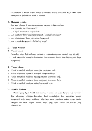permasalahan ini karena dengan adanya pengetahuan tentang kompensasi kerja, maka dapat
meningkatkan produktifitas SDM di Indonesia.
B. Rumusan Masalah
Dari latar belakang di atas, adapun rumusan masalah yg diperoleh ialah:
1. Apa pengertian dari Kompensasi??
2. Apa tujuan dan manfaat kompensasi??
3. Apa saja faktor-faktor yang memperngaruhi besarnya kompensasi?
4. Apa saja tantangan dalam menetapkan kompensasi?
5. Apa pengaruh kompensasi terhadap lingkungan?
C. Tujuan Penulisan
1. Tujuan Umum
Sedangkan tujuan dari pembuatan makalah ini berdasarkan rumusan masalah yang ada ialah:
1. Untuk mengetahui pengertian kompensasi dan memahami hal-hal yang bersangkutan denga
kompensasi.
2. Tujuan Khusus
a. Untuk mengetahui bagaimana pengertian kompensasi kerja.
b. Untuk mengetahui bagaimana jenis-jenis kompensasi kerja.
c. Untuk mengetahui bagaimana tujuan pemberian kompensasi kerja.
d. Untuk mengetahui bagaimana dasar perhitungan kompensasi kerja.
e. Untuk mengetahui bagaimana sistem kompensasi kerja.
D. Manfaat Penulisan
Manfaat yang dapat diambil dari makalah ini antara lain dapat berguna bagi peminatan
ilmu administrasi kebijakan kesehatan, dapat meningkatkan ilmu pengetahuan tentang
kompensasi kerja dalam kehidupan sehari-hari, dapat membantu dalam proses belajar
mengajar dan masih banyak manfaat lainnya yang dapat diambil dari makalah yang
sederhana ini.
 