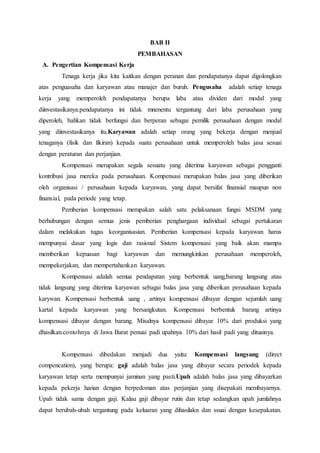 BAB II
PEMBAHASAN
A. Pengertian Kompensasi Kerja
Tenaga kerja jika kita kaitkan dengan peranan dan pendapatanya dapat digolongkan
atas penguasaha dan karyawan atau manajer dan buruh. Pengusaha adalah setiap tenaga
kerja yang memperoleh pendapatanya berupa laba atau dividen dari modal yang
diinvestasikanya.pendapatanya ini tidak mnenentu tergantung dari laba perusahaan yang
diperoleh, bahkan tidak berfungsi dan berperan sebagai pemilik perusahaan dengan modal
yang diinvestasikanya itu.Karyawan adalah setiap orang yang bekerja dengan menjual
tenaganya (fisik dan fikiran) kepada suatu perusahaan untuk memperoleh balas jasa sesuai
dengan peraturan dan perjanjian.
Kompensasi merupakan segala sesuatu yang diterima karyawan sebagai pengganti
kontribusi jasa mereka pada perusahaan. Kompensasi merupakan balas jasa yang diberikan
oleh organisasi / perusahaan kepada karyawan, yang dapat bersifat finansial maupun non
finansial, pada periode yang tetap.
Pemberian kompensasi merupakan salah satu pelaksanaan fungsi MSDM yang
berhubungan dengan semua jenis pemberian penghargaan individual sebagai pertukaran
dalam melakukan tugas keorganisasian. Pemberian kompensasi kepada karyawan harus
mempunyai dasar yang logis dan rasional Sistem kompensasi yang baik akan mampu
memberikan kepuasan bagi karyawan dan memungkinkan perusahaan memperoleh,
mempekerjakan, dan mempertahankan karyawan.
Kompensasi adalah semua pendapatan yang berbentuk uang,barang langsung atau
tidak langsung yang diterima karyawan sebagai balas jasa yang diberikan perusahaan kepada
karywan. Kompensasi berbentuk uang , artinya kompensasi dibayar dengan sejumlah uang
kartal kepada karyawan yang bersangkutan. Kompensasi berbentuk barang artinya
kompensasi dibayar dengan barang. Misalnya kompensasi dibayar 10% dari produksi yang
dhasilkan.contohnya di Jawa Barat penuai padi upahnya 10% dari hasil padi yang dituainya.
Kompensasi dibedakan menjadi dua yaitu: Kompensasi langsung (direct
compencation), yang berupa: gaji adalah balas jasa yang dibayar secara periodek kepada
karyawan tetap serta mempunyai jaminan yang pasti.Upah adalah balas jasa yang dibayarkan
kepada pekerja harian dengan berpedoman atas perjanjian yang disepakati membayarnya.
Upah tidak sama dengan gaji. Kalau gaji dibayar rutin dan tetap sedangkan upah jumlahnya
dapat berubah-ubah tergantung pada keluaran yang dihasilakn dan ssuai dengan kesepakatan.
 