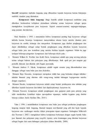 Insentif merupakan imabalan langsung yang dibayarkan kepada karyawan karena kinerjanya
melebihi standart yang ditentukan.
Kompensasi tidak langsung( fringe benefit) adalah kompensasi tambahan yang
diberikan berdasarkan kebijakan perusahaan terhadap semua karyawan sebagai upaya
meningkatkan kesejahteraan para karyawan. Seperti asuransi-asuransi, tunjangan-tunjangan,
uang pensiun dan lain-lain.
Hani Handoko ( 1993 ) menyatakan bahwa kompensasi penting bagi karyawan sebagai
individu karena besarnya kompensasi mencerminkan ukuran karya mereka diantara para
karyawan itu sendiri, keluarga dan masyarakat. Kompensasi juga disebut penghargaan dan
dapat didefinisikan sebagai setiap bentuk penghargaan yang diberikan kepada karyawan
sebagai balas jasa atas kontribusi yang mereka berikan kepada organisasi. Selain itu juga
terdapat beberapa pengertian kompensasi dari beberapa tokoh yaitu :
1. Menurut William B. Werther dan Keith Davis, kompensasi adalah apa yang seorang pekerja
terima sebagai balasan dari pekerjaan yang diberikannya. Baik upah per jam ataupun gaji
periodik didesain dan dikelola oleh bagian personalia.
2. Menurut Andrew F. Sikula, kompensasi adalah segala sesuatu yang dikonstitusikan atau
dianggap sebagai suatu balas jasa atau ekuivalen.
3. Menurut Bejo Siswanto, kompensasi merupakan istilah luas yang berkaitan dengan imbalan-
imbalan finansial yang diterima oleh orang-orang melalui hubungan kepegawaian mereka
dengan organisasi.
4. Menurut Dessler, kompensasi karyawan adalah setiap bentuk pembayaran atau imbalan yang
diberikan kepada karyawan dan timbul dari dipekerjakannya karyawan itu.
5. Menurut Nawawi, kompensasi adalah penghargaan atau ganjaran pada para pekerja yang
telah memberikan kontribusi dalam mewujudkan tujuannya, melalui kegiatan yang disebut
bekerja ( dalam Anoki Herdian Dito, 2010 ).
Tulus ( 1996 ) mendefinisikan kompensasi atau balas jasa sebagai pemberian penghargaan
langsung maupun tidak langsung, finansial maupun non-finansial yang adil dan layak kepada
karyawan atas sumbangan mereka dalam pencapaian tujuan organisasi. Sedangkan Milkovich
dan Newman ( 2002 ) mengatakan bahwa kompensasi berkenaan dengan segala bentuk balas
jasa finansial dan pelayanan yang tangible (nyata), serta keuntungan yang diterima karyawan
sebagai bagian dari suatu hubungan pekerjaan (dalam Buraidah, 2008).
 