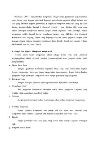 Hasibuan ( 2007 ) mendefinisikan kompensasi sebagai semua pendapatan yang berbentuk
uang, barang yang langsung atau tidak langsung, yang diterima pegawai sebagai imbalan atas
jasa yang diberikan kepada perusahaan. Kompensasi merupakan istilah luas yang berkaitan
dengan imbalan-imbalan finansial ( financial reward ) yang diterima oleh orang-orang
melalui hubungan kepegawaian mereka dengan sebuah organisasi. Pada umumnya, bentuk
kompensasi adalah finansial karena pengeluaran moneter yang dilakukan oleh organisasi.
Kompensasi bisa langsung, dimana uang langsung diberikan kepada pegawai, ataupun tidak
langsung dimana pegawai menerima kompensasi dalam bentuk- bentuk non moneter ( dalam
Siti Fathonah dan Ida Utami, 2008 ).
B. Fungsi Dan Tujuan Manjemen Kompensasi
Secara umum tujuan kompensasi adalah sebagai ikatan kerja sama ,kepuasan
kerja,pengadaan efektif, motivasi, stabilitas karyawan,disiplin serta pengaruh serikat buruh
dan pemerintah.
a. Ikatan Kerja Sama
Dengan pemberian kompensasi terjalinlah ikatan kerja sama formal antara majikan
dengan karyawanya. Karyawan haurus mengerjakan tugas-tugasnya dengan baik,sedangkan
pengusaha wajib membayar kompensasi sesuai dengan perjanjian yang disepakati.
b. Kepuasan kerja.
Dengan balas jasa karyawan akan dapat memenuhi kebutuhan-kebutuhanya.
c. Pengadaan efektif
Jiak pengadaan kompensasi ditetapkan cukup besar ,pengadaan karyawan yang
Qualifed untuk perusahaan akan lebih mudah.
d. Motivasi
Jika program kompensasi cukup besar,manajer akan mudah memotivasi karyawanya.
e. Stabilitas karyawan
Dengan program kompensasi atas prinsip adil dan layak serta eksternal yang
kompentatif maka stabilitas karyawan lebih terjamin karena trun over relatif kecil.
f. Disiplin
Dengan pemberian balas jasa yang cukup besar maka disiplin karyawan semangkin
baik.
g. Pengaruh serikat buruh
 