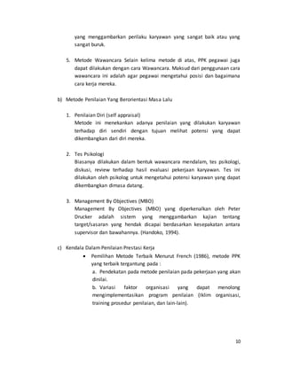 10
yang menggambarkan perilaku karyawan yang sangat baik atau yang
sangat buruk.
5. Metode Wawancara Selain kelima metode di atas, PPK pegawai juga
dapat dilakukan dengan cara Wawancara. Maksud dari penggunaan cara
wawancara ini adalah agar pegawai mengetahui posisi dan bagaimana
cara kerja mereka.
b) Metode Penilaian Yang Berorientasi Masa Lalu
1. Penilaian Diri (self appraisal)
Metode ini menekankan adanya penilaian yang dilakukan karyawan
terhadap diri sendiri dengan tujuan melihat potensi yang dapat
dikembangkan dari diri mereka.
2. Tes Psikologi
Biasanya dilakukan dalam bentuk wawancara mendalam, tes psikologi,
diskusi, review terhadap hasil evaluasi pekerjaan karyawan. Tes ini
dilakukan oleh psikolog untuk mengetahui potensi karyawan yang dapat
dikembangkan dimasa datang.
3. Management By Objectives (MBO)
Management By Objectives (MBO) yang diperkenalkan oleh Peter
Drucker adalah sistem yang menggambarkan kajian tentang
target/sasaran yang hendak dicapai berdasarkan kesepakatan antara
supervisor dan bawahannya. (Handoko, 1994).
c) Kendala Dalam Penilaian Prestasi Kerja
 Pemilihan Metode Terbaik Menurut French (1986), metode PPK
yang terbaik tergantung pada :
a. Pendekatan pada metode penilaian pada pekerjaan yang akan
dinilai.
b. Variasi faktor organisasi yang dapat menolong
mengimplementasikan program penilaian (Iklim organisasi,
training prosedur penilaian, dan lain-lain).
 