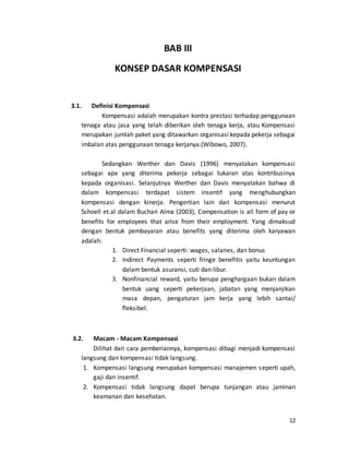 12
BAB III
KONSEP DASAR KOMPENSASI
3.1. Definisi Kompensasi
Kompensasi adalah merupakan kontra prestasi terhadap penggunaan
tenaga atau jasa yang telah diberikan oleh tenaga kerja, atau Kompensasi
merupakan jumlah paket yang ditawarkan organisasi kepada pekerja sebagai
imbalan atas penggunaan tenaga kerjanya.(Wibowo, 2007).
Sedangkan Werther dan Davis (1996) menyatakan kompensasi
sebagai apa yang diterima pekerja sebagai tukaran atas kontribusinya
kepada organisasi. Selanjutnya Werther dan Davis menyatakan bahwa di
dalam kompensasi terdapat sistem insentif yang menghubungkan
kompensasi dengan kinerja. Pengertian lain dari kompensasi menurut
Schoell et.al dalam Buchari Alma (2003), Compensation is all form of pay or
benefits for employees that arise from their employment. Yang dimaksud
dengan bentuk pembayaran atau benefits yang diterima oleh karyawan
adalah:
1. Direct Financial seperti: wages, salaries, dan bonus
2. Indirect Payments seperti fringe benefitis yaitu keuntungan
dalam bentuk asuransi, cuti dan libur.
3. Nonfinancial reward, yaitu berupa penghargaan bukan dalam
bentuk uang seperti pekerjaan, jabatan yang menjanjikan
masa depan, pengaturan jam kerja yang lebih santai/
fleksibel.
3.2. Macam - Macam Kompensasi
Dilihat dari cara pemberiannya, kompensasi dibagi menjadi kompensasi
langsung dan kompensasi tidak langsung.
1. Kompensasi langsung merupakan kompensasi manajemen seperti upah,
gaji dan insentif.
2. Kompensasi tidak langsung dapat berupa tunjangan atau jaminan
keamanan dan kesehatan.
 