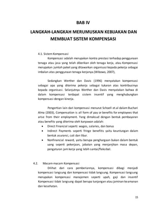 15
BAB IV
LANGKAH-LANGKAH MERUMUSKAN KEBIJAKAN DAN
MEMBUAT SISTEM KOMPENSASI
4.1. Sistem Kompensasi
Kompensasi adalah merupakan kontra prestasi terhadap penggunaan
tenaga atau jasa yang telah diberikan oleh tenaga kerja, atau Kompensasi
merupakan jumlah paket yang ditawarkan organisasi kepada pekerja sebagai
imbalan atas penggunaan tenaga kerjanya.(Wibowo, 2007),
Sedangkan Werther dan Davis (1996) menyatakan kompensasi
sebagai apa yang diterima pekerja sebagai tukaran atas kontribusinya
kepada organisasi. Selanjutnya Werther dan Davis menyatakan bahwa di
dalam kompensasi terdapat sistem insentif yang menghubungkan
kompensasi dengan kinerja.
Pengertian lain dari kompensasi menurut Schoell et.al dalam Buchari
Alma (2003), Compensation is all form of pay or benefits for employees that
arise from their employment. Yang dimaksud dengan bentuk pembayaran
atau benefits yang diterima oleh karyawan adalah:
 Direct Financial seperti: wages, salaries, dan bonus
 Indirect Payments seperti fringe benefitis yaitu keuntungan dalam
bentuk asuransi, cuti dan libur.
 Nonfinancial reward, yaitu berupa penghargaan bukan dalam bentuk
uang seperti pekerjaan, jabatan yang menjanjikan masa depan,
pengaturan jam kerja yang lebih santai/fleksibel.
4.2. Macam-macam Kompensasi
Dilihat dari cara pemberiannya, kompensasi dibagi menjadi
kompensasi langsung dan kompensasi tidak langsung. Kompensasi langsung
merupakan kompensasi manajemen seperti upah, gaji dan insentif
Kompensasi tidak langsung dapat berupa tunjangan atau jaminan keamanan
dan kesehatan.
 