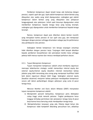 16
Pemberian kompensasi dapat terjadi tanpa ada kaitannya dengan
prestasi, seperti upah dan gaji. Upah adalah kompensasi dalam bentuk uang
dibayarkan atas waktu yang telah dipergunakan, sedangkan gaji adalah
kompensasi dalam bentuk uang yang dibayarkan atas pelepasan
tanggungjawab atas pekerjaan. Istilah upah biasanya dipergunakan untuk
memberikan kompensasi kepada tenaga kerja yang kurang terampil,
sedangkan gaji dipergunakan untuk memberikan kompensasi kepada tenaga
terampil.
Namun, kompensasi dapat pula diberikan dalam bentuk insentif,
yang merupakan kontra prestasi di luar upah atau gaji, dan mempunyai
hubungan dengan prestasi sehingga dinamakan sebagai pay for performance
atau pembayaran atas prestasi.
Sedangkan bentuk kompensasi lain berupa tunjangan umumnya
tidak dikaitkan dengan prestasi kerja. Tunjangan lebih banyak dikaitkan
kepada pemberian kesejahteraan dan penciptaan kondisi kerja sehingga
pekerja lebih merasa nyaman dan merasa mendapat perhatian atasan.
4.2.1. Tujuan Manajemen Kompensasi
Tujuan manajemen kompensasi adalah untuk membantu organisasi
mencapai keberhasilan strategis sambil memastikan internal equity dan
external equity.Internal equity (keadilan internal) memastikan bahwa
jabatan yang lebih menantang atau orang yang mempunyai kualifikasi lebih
baik dalam organisasi dibayar lebih tinggi. Sedangkan external equity
(keadilan eksternal) menjamin bahwa pekerjaan mendapatkan kompensasi
secara adil dalam perbandingan dengan pekerjaan yang sama di pasar
tenaga kerja.
Menurut Werther and Davis dalam Wibowo (2007) menyatakan
tujuan manajemen kompensasi adalah:
1) Memperoleh personil berkualitas; Kompensasi perlu ditetapkan
cukup tinggi untuk menarik pelamar. Tingkat pembayaran harus
tanggap terhadap permintaan dan penawaran tenaga kerja di pasar
kerja karena harus bersaing untuk mendapatkan tenaga kerja.
2) Mempertahankan karyawan yang ada; Pekerja dapat keluar jika
kompensasi tidak kompetitif dibanding perusahaan lain, akibatnya
 