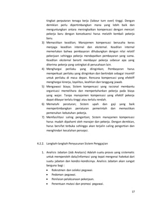 17
tingkat perputaran tenaga kerja (labour turn over) tinggi. Dengan
demikian perlu dipertimbangkan mana yang lebih baik dan
menguntungkan antara meningkatkan kompensasi dengan mencari
pekerja baru dengan konsekuensi harus melatih kembali pekerja
baru.
3) Memastikan keadilan; Manajemen kompensasi berusaha keras
menjaga keadilan internal dan eksternal. Keadilan internal
memerlukan bahwa pembayaran dihubungkan dengan nilai relatif
pekerjaan sehingga pekerja mendapatkan pembayaran yang sama.
Keadilan eksternal berarti membayar pekerja sebesar apa yang
diterima pekerja yang setingkat di perusahaan lain.
4) Menghargai perilaku yang diinginkan; Pembayaran harus
memperkuat perilaku yang diinginkan dan bertindak sebagai insentif
untuk perilaku di masa depan. Rencana kompensasi yang efektiff
menghargai kinerja, loyalitas, keahlian dan tanggung jawab.
5) Mengawasi biaya; Sistem kompensasi yang rasional membantu
organisasi memelihara dan mempertahankan pekerja pada biaya
yang wajar. Tanpa manajemen kompensasi yang efektif pekerja
dapat dibayar terlalu tinggi atau terlalu rendah.
6) Mematuhi peraturan; Sistem upah dan gaji yang baik
mempertimbangkan perraturan pemerintah dan memastikan
pemenuhan kebutuhan pekerja.
7) Memfasilitasi saling pengertian; Sistem manajamen kompensasi
harus mudah dipahami oleh manajer dan pekerja. Dengan demikian,
harus bersifat terbuka sehingga akan terjalin saling pengertian dan
menghindari kesalahan persepsi.
4.2.2. Langkah-langkah Penyusunan Sistem Penggajian
1. Analisis Jabatan (Job Analysis) Adalah suatu proses yang sistematis
untuk memperoleh data/informasi yang tepat mengenai hakekat dari
suatu jabatan dan kondisi-kondisinya. Analisis Jabatan akan sangat
berguna bagi :
 Rekrutmen dan seleksi pegawai.
 Pedoman pegawai.
 Penilaian pelaksanaan pekerjaan.
 Penentuan mutasi dan promosi pegawai.
 