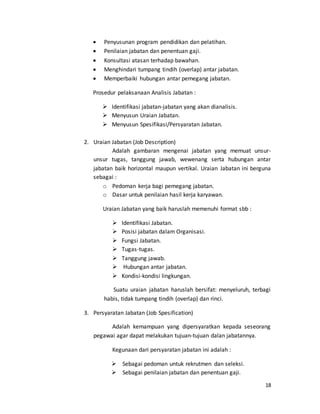 18
 Penyusunan program pendidikan dan pelatihan.
 Penilaian jabatan dan penentuan gaji.
 Konsultasi atasan terhadap bawahan.
 Menghindari tumpang tindih (overlap) antar jabatan.
 Memperbaiki hubungan antar pemegang jabatan.
Prosedur pelaksanaan Analisis Jabatan :
 Identifikasi jabatan-jabatan yang akan dianalisis.
 Menyusun Uraian Jabatan.
 Menyusun Spesifikasi/Persyaratan Jabatan.
2. Uraian Jabatan (Job Description)
Adalah gambaran mengenai jabatan yang memuat unsur-
unsur tugas, tanggung jawab, wewenang serta hubungan antar
jabatan baik horizontal maupun vertikal. Uraian Jabatan ini berguna
sebagai :
o Pedoman kerja bagi pemegang jabatan.
o Dasar untuk penilaian hasil kerja karyawan.
Uraian Jabatan yang baik haruslah memenuhi format sbb :
 Identifikasi Jabatan.
 Posisi jabatan dalam Organisasi.
 Fungsi Jabatan.
 Tugas-tugas.
 Tanggung jawab.
 Hubungan antar jabatan.
 Kondisi-kondisi lingkungan.
Suatu uraian jabatan haruslah bersifat: menyeluruh, terbagi
habis, tidak tumpang tindih (overlap) dan rinci.
3. Persyaratan Jabatan (Job Spesification)
Adalah kemampuan yang dipersyaratkan kepada seseorang
pegawai agar dapat melakukan tujuan-tujuan dalan jabatannya.
Kegunaan dari persyaratan jabatan ini adalah :
 Sebagai pedoman untuk rekrutmen dan seleksi.
 Sebagai penilaian jabatan dan penentuan gaji.
 