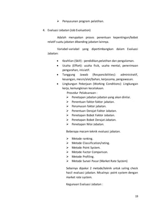 19
 Penyusunan program pelatihan.
4. Evaluasi Jabatan (Job Evaluation)
Adalah merupakan proses penentuan kepentingan/bobot
relatif suatu jabatan dibanding jabatan lainnya.
Variabel-variabel yang dipertimbangkan dalam Evaluasi
Jabatan:
 Keahlian (Skill) : pendidikan,pelatihan dan pengalaman.
 Usaha (Effort): usaha fisik, usaha mental, penerimaan
pengarahan, inisiatif.
 Tanggung Jawab (Responsibilities): administratif,
keuangan, mesin/alat/bahan, kerjasama, pengawasan.
 Lingkungan Pekerjaan (Working Conditions): Lingkungan
kerja, kemungkinan kecelakaan.
Prosedur Pelaksanaan :
 Penetapan jabatan-jabatan yang akan dinilai.
 Penentuan faktor-faktor jabatan.
 Perumusan faktor jabatan.
 Penentuan Derajat Faktor Jabatan.
 Penetapan Bobot Faktor Jabatan.
 Penetapan Bobot Derajat Jabatan.
 Penetapan Nilai Jabatan.
Beberapa macam teknik evaluasi jabatan.
 Metode ranking.
 Metode Classification/rating.
 Metode Point System.
 Metode Factor Comparison.
 Metode Profiling.
 Metode Survei Pasar (Market Rate System)
Sebainya dipakai 2 metode/teknik untuk saling check
hasil evaluasi jabatan. Misalnya: point system dengan
market rate system.
Kegunaan Evaluasi Jabatan :
 
