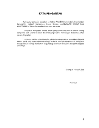 2
KATA PENGANTAR
Puji syukur penyusun panjatkan ke hadirat Allah SWT, karena berkat rahmat dan
karunia-Nya makalah Manajemen Kinerja dengan judul EVALUASI KINERJA DAN
KOMPENSASI ini dapat diselesaikan tepat pada waktunya.
Penyusun menyadari bahwa dalam penyusunan makalah ini masih kurang
sempurna oleh karena itu saran dan kritik yang sifatnya membangun dari semua pihak
sangat diharapkan.
Akhirnya melalui kesempatan ini, penyusun mengucapkan terima kasih kepada
semua pihak yang telah membantu hingga makalah ini dapat terselesaikan. Penyusun
mengharapkan semogamakalah ini berguna bagi penyusun khususnya dan pembaca pada
umumnya.
Serang, 01 Februari 2019
Penyusun
 