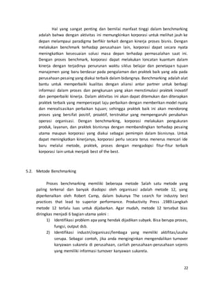 22
Hal yang sangat penting dan bernilai manfaat tinggi dalam benchmarking
adalah bahwa dengan aktivitas ini memungkinkan korporasi untuk melihat jauh ke
depan melampaui paradigma berfikir terkait dengan kinerja proses bisnis. Dengan
melakukan benchmark terhadap perusahaan lain, korporasi dapat secara nyata
meningkatkan kesesuaian solusi masa depan terhadap permasalahan saat ini.
Dengan proses benchmark, korporasi dapat melakukan loncatan kuantum dalam
kinerja dengan terjadinya penurunan waktu siklus belajar dan penetapan tujuan
manajemen yang baru berdasar pada pengalaman dan praktek baik yang ada pada
perusahaan pesaing yang diakui terbaik dalam bidangnya. Benchmarking adalah alat
bantu untuk memperbaiki kualitas dengan aliansi antar partner untuk berbagi
informasi dalam proses dan pengkuruan yang akan menstimulasi praktek inovatif
dan pemperbaiki kinerja. Dalam aktivitas ini akan dapat ditemukan dan diterapkan
praktek terbaik yang mempercepat laju perbaikan dengan memberikan model nyata
dan merealisasikan perbaikan tujuan; sehingga praktek baik ini akan mendorong
proses yang bersifat positif, proaktif, terstruktur yang mempengaruhi perubahan
operasi organisasi. Dengan benchmarking, korporasi melakukan pengukuran
produk, layanan, dan praktek bisnisnya dengan membandingkan terhadap pesaing
utama maupun korporasi yang diakui sebagai pemimpin dalam bisnisnya. Untuk
dapat meningkatkan kinerjanya, korporasi perlu secara terus menerus mencari ide
baru melalui metode, praktek, proses dengan mengadopsi fitur-fitur terbaik
korporasi lain untuk menjadi best of the best.
5.2. Metode Benchmarking
Proses benchmarking memiliki beberapa metode Salah satu metode yang
paling terkenal dan banyak diadopsi oleh organisasi adalah metode 12, yang
diperkenalkan oleh Robert Camp, dalam bukunya The search for industry best
practices that lead to superior performance. Productivity Press .1989.Langkah
metode 12 terlalu luas untuk dijabarkan. Agar mudah, metode 12 tersebut bias
diringkas menjadi 6 bagian utama yakni :
1) Identifikasi problem apa yang hendak dijadikan subyek. Bisa berupa proses,
fungsi, output dsb.
2) Identifikasi industri/organisasi/lembaga yang memiliki aktifitas/usaha
serupa. Sebagai contoh, jika anda menginginkan mengendalikan turnover
karyawan sukarela di perusahaan, carilah perusahaan-perusahaan sejenis
yang memiliki informasi turnover karyawan sukarela.
 