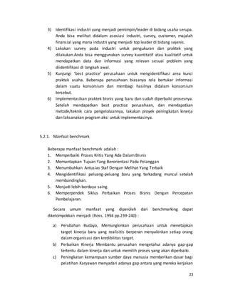 23
3) Identifikasi industri yang menjadi pemimpin/leader di bidang usaha serupa.
Anda bisa melihat didalam asosiasi industri, survey, customer, majalah
finansial yang mana industri yang menjadi top leader di bidang sejenis.
4) Lakukan survey pada industri untuk pengukuran dan praktek yang
dilakukan.Anda bisa menggunakan survey kuantitatif atau kualitatif untuk
mendapatkan data dan informasi yang relevan sesuai problem yang
diidentifikasi di langkah awal.
5) Kunjungi ’best practice’ perusahaan untuk mengidentifikasi area kunci
praktek usaha. Beberapa perusahaan biasanya rela bertukar informasi
dalam suatu konsorsium dan membagi hasilnya didalam konsorsium
tersebut.
6) Implementasikan praktek bisnis yang baru dan sudah diperbaiki prosesnya.
Setelah mendapatkan best practice perusahaan, dan mendapatkan
metode/teknik cara pengelolaannya, lakukan proyek peningkatan kinerja
dan laksanakan program aksi untuk implementasinya.
5.2.1. Manfaat benchmark
Beberapa manfaat benchmark adalah :
1. Memperbaiki Proses Kritis Yang Ada Dalam Bisnis
2. Memantapkan Tujuan Yang Berorientasi Pada Pelanggan
3. Menumbuhkan Antusias Staf Dengan Melihat Yang Terbaik
4. Mengidentifikasi peluang-peluang baru yang terkadang muncul setelah
membandingkan.
5. Menjadi lebih berdaya saing.
6. Memperpendek Siklus Perbaikan Proses Bisnis Dengan Percepatan
Pembelajaran.
Secara umum manfaat yang diperoleh dari benchmarking dapat
dikelompokkan menjadi (Ross, 1994 pp.239-240) :
a) Perubahan Budaya, Memungkinkan perusahaan untuk menetapkan
target kinerja baru yang realisitis berperan menyakinkan setiap orang
dalam organisasi dan kredibilitas target.
b) Perbaikan Kinerja Membantu perusahan mengetahui adanya gap-gap
tertentu dalam kinerja dan untuk memilih proses yang akan diperbaiki.
c) Peningkatan kemampuan sumber daya manusia memberikan dasar bagi
pelatihan Karyawan menyadari adanya gap antara yang mereka kerjakan
 