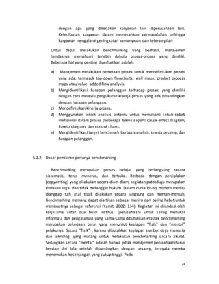 24
dengan apa yang dikerjakan karyawan lain diperusahaan lain.
Keterlibatan karyawan dalam memecahkan permasalahan sehingga
karyawan mengalami peningkatan kemampuan dan keterampilan
Untuk dapat melakukan benchmarking yang berhasil, manajemen
hendaknya memahami terlebih dahulu proses-proses yang dimiliki.
Beberapa hal yang penting diperhatikan adalah:
a) Manajemen melakukan pemetaan proses untuk mendefinisikan proses
yang ada, termasuk top-down flowcharts, wall maps, product process
maps atau value- added flow analysis,
b) Mengidentifikasi harapan pelanggan terhadap proses yang dimiliki
dengan cara mereviu pengukuran kinerja proses yang ada dibandingkan
dengan harapan pelanggan,
c) Mendefinisikan kinerja proses,
d) Menggunakan teknik analisis tertentu untuk memahami sebab-sebab
inefisiensi dalam proses (beberapa teknik seperti cause-effect diagram,
Pareto diagram, dan control charts,
e) Mengidentifikasi target benchmark berbasis analisis kinerja pesaing, dan
harapan pelanggan.
5.2.2. Dasar pemikiran perlunya benchmarking
Benchmarking merupakan proses belajar yang berlangsung secara
sistematis, terus menerus, dan terbuka. Berbeda dengan penjiplakan
(copywriting) yang dilakukan secara diam-diam, kegiatan patokduga merupakan
tindakan legal dan tidak melanggar hukum. Dalam dunia bisnis modern meniru
dianggap sah asal tidak dilakukan secara langsung dan mentah-mentah.
Benchmarking memang dapat diartikan sebagai meniru dari paling hebat untuk
membuatnya sebagai referensi (Yamit, 2002: 134). Kegiatan ini dilandasi oleh
kerjasama antar dua buah institusi (perusahaan) untuk saling menukar
informasi dan pengalaman yang sama-sama dibutuhkan Praktek benchmarking
merupakan pekerjaan berat yang menuntut kesiapan “fisik” dan “mental”
pelakunya. Secara “fisik” , karena dibutuhkan kesiapan sumber daya manusia
dan teknologi yang matang untuk melakukan benchmarking secara akurat.
Sedangkan secara “mental” adalah bahwa pihak manajemen perusahaan harus
bersiap diri bila setelah dibandingkan dengan pesaing, ternyata mereka
menemukan kesenjangan yang cukup tinggi. Pada
 