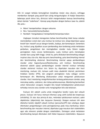 25
titik ini sangat terbuka kemungkinan terjadinya merjer atau akusisi, sehingga
memberikan dampak yang positif dan saling menguntungkan. Ki Hadjar Dewantara
beberapa puluh tahun lalu, diinisiasi telah mengemukakan konsep benchmarking
dalam bentuk “sederhana”. Konsep yang diajukan dengan bahasa Jawa itu, adalah
3N, yaitu :
 Niteni ‘memperhatikan dengan seksama
 Niru ‘mencontoh/memanfaatkan
 Nambahi ‘mengadaptasi/ memperbaiki/menyempurnakan
Ungkapan tersebut menegaskan bahwa benchmarking tidak hanya sekadar
memindahkan sistem dari satu institusi ke institusi lain, tetapi diperlukan upaya
kreatif dan inovatif sesuai dengan kondisi, budaya, dan kemampuan. Sementara
itu, institusi yang dijadikan acuan pembanding akan terdorong untuk melakukan
perbaikan, pengelolaan dan meningkatkan standar mutu Dalam rangka
peningkatan mutu secara berkelanjutan, suatu institusi perlu menetapkan
standar baru yang lebih tinggi. Untuk itu, perlu dilakukan benchmarking sebagai
inspirasi atau cita-cita. Ada dua jenis benchmarking, yaitu benchmarking internal
dan benchmarking eksternal. Benchmarking internal upaya pembandingan
standar antar bagian/jurusan/fakultas/atau unit institusi. Benchmarking
eksternal adalah upaya pembandingan standar internal institusi terhadap
standar eksternal institusi lain. Selain itu, diperlukan masukan dari hasil
monitoring, evaluasi diri, temuan audit mutu akademik internal, permintaan
tindakan koreksi (PTK), dan program peningkatan mutu sebagai cermin
kemampuan diri. Monitoring dilaksanakan untuk mengamati pelaksanaan
standar. Hasil monitoring menginformasikan tentang pelaksanaan standar, yang
mencakup waktu, substansi, dan tahap pelaksanaannya. Monitoring bermanfaat
untuk meluruskan sesegera mungkin bila terjadi ketidakpatuhan pelaksanaan
terhadap rencana atau standar serta mengingatkan bila ada kelalaian.
Evaluasi diri adalah usaha untuk mengetahui kondisi nyata dari sebuah
proses. Evaluasi diri harus memuat informasi yang sahih (valid) dan terpercaya
(reliability). Di atas dua prinsip di atas, melandasi pelaksanaan evaluasi, yakni
objektivitas (objectivity) dan kejujuran (honesty). Dengan evaluasi diri akan
diketahui kondisi objektif sebuah institusi (perusahan/PT) dan sekaligus dapat
ditentukan pengembangan serta peningkatannya pada masa berikutnya. Selain
benchmarking dan masukan internal, diperlukan juga masukan dari stakeholders
agar ada relevansi produk dengan stakeholders. Dorongan untuk melakukan
benchmarking banyak ditentukan oleh faktor kepuasan stakeholders. Kepuasan
 