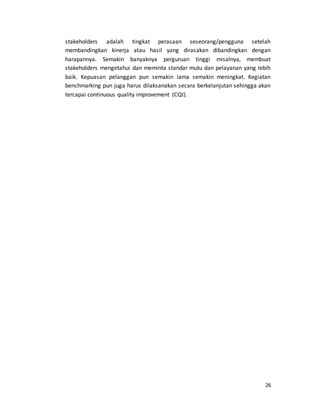 26
stakeholders adalah tingkat perasaan seseorang/pengguna setelah
membandingkan kinerja atau hasil yang dirasakan dibandingkan dengan
harapannya. Semakin banyaknya perguruan tinggi misalnya, membuat
stakeholders mengetahui dan meminta standar mutu dan pelayanan yang lebih
baik. Kepuasan pelanggan pun semakin lama semakin meningkat. Kegiatan
benchmarking pun juga harus dilaksanakan secara berkelanjutan sehingga akan
tercapai continuous quality improvement (CQI).
 