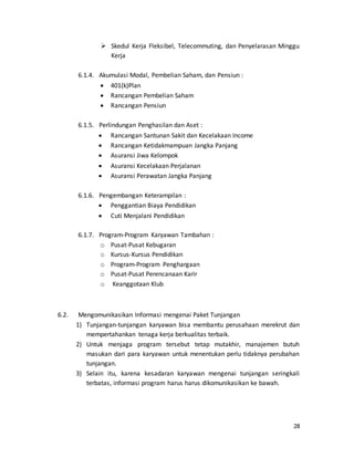 28
 Skedul Kerja Fleksibel, Telecommuting, dan Penyelarasan Minggu
Kerja
6.1.4. Akumulasi Modal, Pembelian Saham, dan Pensiun :
 401(k)Plan
 Rancangan Pembelian Saham
 Rancangan Pensiun
6.1.5. Perlindungan Penghasilan dan Aset :
 Rancangan Santunan Sakit dan Kecelakaan Income
 Rancangan Ketidakmampuan Jangka Panjang
 Asuransi Jiwa Kelompok
 Asuransi Kecelakaan Perjalanan
 Asuransi Perawatan Jangka Panjang
6.1.6. Pengembangan Keterampilan :
 Penggantian Biaya Pendidikan
 Cuti Menjalani Pendidikan
6.1.7. Program-Program Karyawan Tambahan :
o Pusat-Pusat Kebugaran
o Kursus-Kursus Pendidikan
o Program-Program Penghargaan
o Pusat-Pusat Perencanaan Karir
o Keanggotaan Klub
6.2. Mengomunikasikan Informasi mengenai Paket Tunjangan
1) Tunjangan-tunjangan karyawan bisa membantu perusahaan merekrut dan
mempertahankan tenaga kerja berkualitas terbaik.
2) Untuk menjaga program tersebut tetap mutakhir, manajemen butuh
masukan dari para karyawan untuk menentukan perlu tidaknya perubahan
tunjangan.
3) Selain itu, karena kesadaran karyawan mengenai tunjangan seringkali
terbatas, informasi program harus harus dikomunikasikan ke bawah.
 