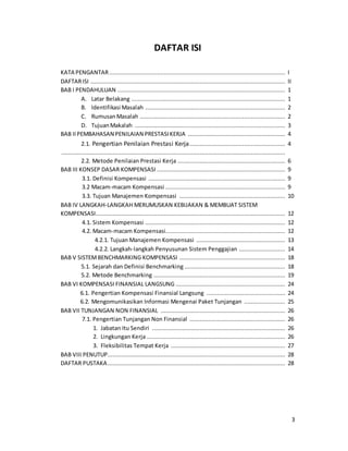 3
DAFTAR ISI
KATA PENGANTAR....................................................................................................... I
DAFTARISI .................................................................................................................. II
BAB I PENDAHULUAN .................................................................................................. 1
A. Latar Belakang .......................................................................................... 1
B. Identifikasi Masalah .................................................................................. 2
C. RumusanMasalah ..................................................................................... 2
D. TujuanMakalah ........................................................................................ 3
BAB IIPEMBAHASAN PENILAIAN PRESTASIKERJA ......................................................... 4
2.1. Pengertian Penilaian Prestasi Kerja........................................................ 4
...................................................................................................................................
2.2. Metode Penilaian Prestasi Kerja ............................................................... 6
BAB III KONSEP DASAR KOMPENSASI ........................................................................... 9
3.1. Definisi Kompensasi ................................................................................ 9
3.2 Macam-macam Kompensasi ...................................................................... 9
3.3. Tujuan Manajemen Kompensasi .............................................................. 10
BAB IV LANGKAH-LANGKAH MERUMUSKAN KEBIJAKAN & MEMBUAT SISTEM
KOMPENSASI............................................................................................................... 12
4.1. Sistem Kompensasi .................................................................................. 12
4.2. Macam-macam Kompensasi...................................................................... 12
4.2.1. Tujuan Manajemen Kompensasi .................................................... 13
4.2.2. Langkah-langkah Penyusunan Sistem Penggajian ........................... 14
BAB V SISTEMBENCHMARKING KOMPENSASI .............................................................. 18
5.1. Sejarah dan Definisi Benchmarking ........................................................... 18
5.2. Metode Benchmarking ............................................................................. 19
BAB VI KOMPENSASI FINANSIAL LANGSUNG ................................................................ 24
6.1. Pengertian Kompensasi Finansial Langsung .............................................. 24
6.2. Mengomunikasikan Informasi Mengenai Paket Tunjangan ........................ 25
BAB VII TUNJANGAN NON FINANSIAL ......................................................................... 26
7.1. Pengertian Tunjangan Non Finansial ........................................................ 26
1. Jabatan Itu Sendiri .............................................................................. 26
2. Lingkungan Kerja ................................................................................. 26
3. Fleksibilitas Tempat Kerja ................................................................... 27
BAB VIII PENUTUP........................................................................................................ 28
DAFTAR PUSTAKA........................................................................................................ 28
 