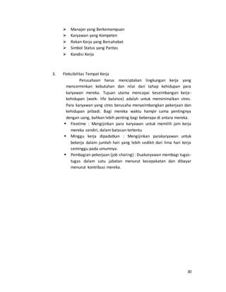 30
 Manajer yang Berkemampuan
 Karyawan yang Kompeten
 Rekan Kerja yang Bersahabat
 Simbol Status yang Pantas
 Kondisi Kerja
3. Fleksibilitas Tempat Kerja
Perusahaan harus menciptakan lingkungan kerja yang
mencerminkan kebutuhan dan nilai dari tahap kehidupan para
karyawan mereka. Tujuan utama mencapai keseimbangan kerja-
kehidupan (work- life balance) adalah untuk meminimalkan stres.
Para karyawan yang stres berusaha menyeimbangkan pekerjaan dan
kehidupan pribadi. Bagi mereka waktu hampir sama pentingnya
dengan uang, bahkan lebih penting bagi beberapa di antara mereka.
 Flextime : Mengijinkan para karyawan untuk memilih jam kerja
mereka sendiri, dalam batasan tertentu
 Minggu kerja dipadatkan : Mengijinkan parakaryawan untuk
bekerja dalam jumlah hari yang lebih sedikit dari lima hari kerja
seminggu pada umumnya.
 Pembagian pekerjaan (job sharing) : Duakaryawan membagi tugas-
tugas dalam satu jabatan menurut kesepakatan dan dibayar
menurut kontribusi mereka.
 