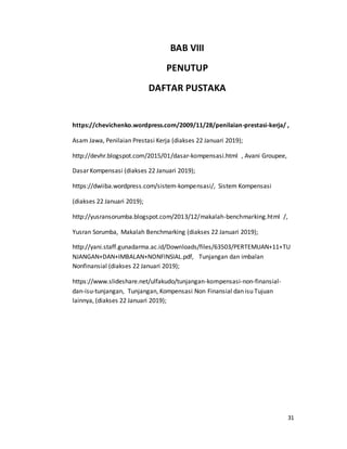 31
BAB VIII
PENUTUP
DAFTAR PUSTAKA
https://chevichenko.wordpress.com/2009/11/28/penilaian-prestasi-kerja/ ,
Asam Jawa, Penilaian Prestasi Kerja (diakses 22 Januari 2019);
http://devhr.blogspot.com/2015/01/dasar-kompensasi.html , Avani Groupee,
Dasar Kompensasi (diakses 22 Januari 2019);
https://dwiiba.wordpress.com/sistem-kompensasi/, Sistem Kompensasi
(diakses 22 Januari 2019);
http://yusransorumba.blogspot.com/2013/12/makalah-benchmarking.html /,
Yusran Sorumba, Makalah Benchmarking (diakses 22 Januari 2019);
http://yani.staff.gunadarma.ac.id/Downloads/files/63503/PERTEMUAN+11+TU
NJANGAN+DAN+IMBALAN+NONFINSIAL.pdf, Tunjangan dan imbalan
Nonfinansial (diakses 22 Januari 2019);
https://www.slideshare.net/ulfakudo/tunjangan-kompensasi-non-finansial-
dan-isu-tunjangan, Tunjangan, Kompensasi Non Finansial dan isu Tujuan
lainnya, (diakses 22 Januari 2019);
 