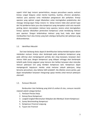 5
seperti inilah bagi instansi pemerintahan, maupun perusahaan swasta, evaluasi
kinerja sangat berguna untuk menilai kuantitas, kualitas, efisiensi perubahan,
motivasi para aparatur serta melakukan pengawasan dan perbaikan. Kinerja
aparatur yang optimal sangat dibutuhkan untuk meningkatkan produktivitas dan
menjaga kelangsungan hidup instansi ini. Setiap instansi tidak akan pernah luput
dari hal pemberian balas jasa atau kompensasi yang merupakan salah satu masalah
penting dalam menciptakan motivasi kerja aparatur, karena untuk meningkatkan
kinerja aparatur dibutuhkan pemenuhan kompensasi untuk mendukung motivasi
para aparatur. Dengan terbentuknya motivasi yang kuat, maka akan dapat
membuahkan hasil atau kinerja yang baik sekaligus berkualitas dari pekerjaan yang
dilaksanakannya.
1.2. Identifikasi Masalah
Dari latar belakang diatas dapat di identifikasikan bahwa Ketidak tepatan dalam
melakukan evaluasi kinerja akan berdampak pada pemberian kompensasi yang
pada akhirnya akan mempengaruhi perilaku dan sikap karyawan, karyawan akan
merasa tidak puas dengan kompensasi yang didapat sehingga akan berdampak
terbalik pada kinerja pegawai yang menurun dan bahkan karyawan akan mencoba
mencari pekerjaan lain yang memberi kompensasi baik. Kompensasi dapat
mempengaruhi keputusan mereka untuk melamar sebuah pekerjaan, tetap
bersama perusahaan, atau bekerja lebih produktif. Jika dikelola secara pantas, gaji
dapat menyebabkan karyawan mengurangi upaya mereka untuk mencari pekerjaan
alternatif.
1.3. Rumusan Masalah
Berdasarkan latar belakang yang telah di uraikan di atas, rumusan masalah
makalah adalah sebagai berikut:
1. Penilaian Prestasi Kerja
2. Konsep Dasar Kompensasi
3. Langkah-langkah Merumuskan Kebijakan dan Membuat Sistem Kompensasi
4. Survey Benchmarking Kompensasi
5. Kompensasi Finansial Langsung
6. Tujuan non Finansial
 