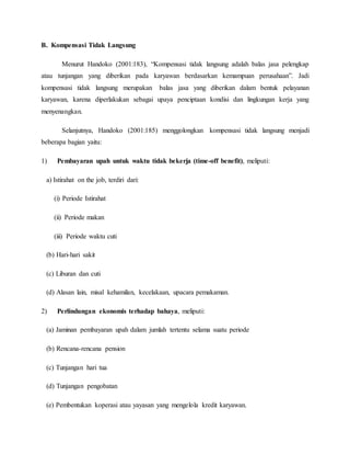 B. Kompensasi Tidak Langsung
Menurut Handoko (2001:183), “Kompensasi tidak langsung adalah balas jasa pelengkap
atau tunjangan yang diberikan pada karyawan berdasarkan kemampuan perusahaan”. Jadi
kompensasi tidak langsung merupakan balas jasa yang diberikan dalam bentuk pelayanan
karyawan, karena diperlakukan sebagai upaya penciptaan kondisi dan lingkungan kerja yang
menyenangkan.
Selanjutnya, Handoko (2001:185) menggolongkan kompensasi tidak langsung menjadi
beberapa bagian yaitu:
1) Pembayaran upah untuk waktu tidak bekerja (time-off benefit), meliputi:
a) Istirahat on the job, terdiri dari:
(i) Periode Istirahat
(ii) Periode makan
(iii) Periode waktu cuti
(b) Hari-hari sakit
(c) Liburan dan cuti
(d) Alasan lain, misal kehamilan, kecelakaan, upacara pemakaman.
2) Perlindungan ekonomis terhadap bahaya, meliputi:
(a) Jaminan pembayaran upah dalam jumlah tertentu selama suatu periode
(b) Rencana-rencana pension
(c) Tunjangan hari tua
(d) Tunjangan pengobatan
(e) Pembentukan koperasi atau yayasan yang mengelola kredit karyawan.
 