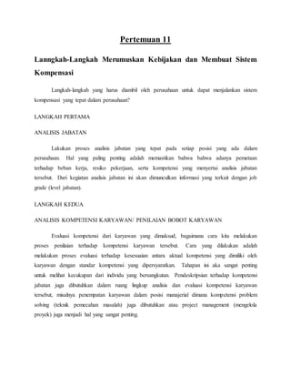 Pertemuan 11
Lanngkah-Langkah Merumuskan Kebijakan dan Membuat Sistem
Kompensasi
Langkah-langkah yang harus diambil oleh perusahaan untuk dapat menjalankan sistem
kompensasi yang tepat dalam perusahaan?
LANGKAH PERTAMA
ANALISIS JABATAN
Lakukan proses analisis jabatan yang tepat pada setiap posisi yang ada dalam
perusahaan. Hal yang paling penting adalah memastikan bahwa bahwa adanya pemetaan
terhadap beban kerja, resiko pekerjaan, serta kompetensi yang menyertai analisis jabatan
tersebut. Dari kegiatan analisis jabatan ini akan dimunculkan informasi yang terkait dengan job
grade (level jabatan).
LANGKAH KEDUA
ANALISIS KOMPETENSI KARYAWAN/ PENILAIAN BOBOT KARYAWAN
Evaluasi kompetensi dari karyawan yang dimaksud, bagaimana cara kita melakukan
proses penilaian terhadap kompetensi karyawan tersebut. Cara yang dilakukan adalah
melakukan proses evaluasi terhadap kesesuaian antara aktual kompetensi yang dimiliki oleh
karyawan dengan standar kompetensi yang dipersyaratkan. Tahapan ini aka sangat penting
untuk melihat kecukupan dari individu yang bersangkutan. Pendeskripsian terhadap kompetensi
jabatan juga dibutuhkan dalam ruang lingkup analisis dan evaluasi kompetensi karyawan
tersebut, misalnya penempatan karyawan dalam posisi manajerial dimana kompetensi problem
solving (teknik pemecahan masalah) juga dibutuhkan atau project management (mengelola
proyek) juga menjadi hal yang sangat penting.
 