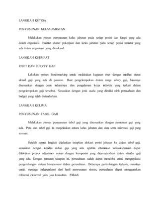 LANGKAH KETIGA
PENYUSUNAN KELAS JABATAN
Melakukan proses penyusunan kelas jabatan pada setiap posisi dan fungsi yang ada
dalam organisasi. Buatlah cluster pekerjaan dan kelas jabatan pada setiap posisi struktur yang
ada dalam organisasi yang dimaksud.
LANGKAH KEEMPAT
RISET DAN SURVEY GAJI
Lakukan proses benchmarking untuk melakukan kegiatan riset dengan melihat status
aktual gaji yang ada di pasaran. Buat pengelompokan dalam range salary gaji, biasanya
disesuaikan dengan jenis industrinya dan pengalaman kerja individu yang terkait dalam
pengelompokan gaji tersebut. Sesuaikan dengan jenis usaha yang dimiliki oleh perusahaan dan
budget yang telah distandarkan.
LANGKAH KELIMA
PENYUSUNAN TABEL GAJI
Melakukan proses penyusunan tabel gaji yang disesuaikan dengan pemetaan gaji yang
ada. Peta dan tabel gaji ini menjelaskan antara kelas jabatan dan data serta informasi gaji yang
termuat.
Setelah semua langkah dijalankan tetapkan alokasi posisi jabatan ke dalam tabel gaji,
sesuaikan dengan kondisi aktual gaji yang ada, apabila ditemukan ketidaksesuaian dapat
dilakukan proses adjustmen sesuai dengan komposisi yang dipersyaratkan dalam standar gaji
yang ada. Dengan runtutan tahapan ini, perusahaan sudah dapat mencoba untuk mengaplikasi
pengembangan sistem kompensasi dalam perusahaan. Beberapa pertimbangan tertentu, misalnya
untuk menjaga independensi dari hasil penyusunan sistem, perusahaan dapat menggunakan
referensi eksternal yaitu jasa konsultan. Pilihlah
 