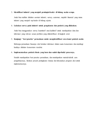 3. Identifikasi industri yang menjadi pemimpin/leader di bidang usaha serupa.
Anda bisa melihat didalam asosiasi industri, survey, customer, majalah finansial yang mana
industri yang menjadi top leader di bidang sejenis.
4. Lakukan survey pada industri untuk pengukuran dan praktek yang dilakukan.
Anda bisa menggunakan survey kuantitatif atau kualitatif untuk mendapatkan data dan
informasi yang relevan sesuai problem yang diidentifikasi di langkah awal.
5. Kunjungi ’ best practice’ perusahaan untuk mengidentifikasi area kunci praktek usaha
Beberapa perusahaan biasanya rela bertukar informasi dalam suatu konsorsium dan membagi
hasilnya didalam konsorsium tersebut.
6. Implementasikan praktek bisnis yang baru dan sudah diperbaiki prosesnya.
Setelah mendapatkan best practice perusahaan, dan mendapatkan metode/teknik cara
pengelolaannya, lakukan proyek peningkatan kinerja dan laksanakan program aksi untuk
implementasinya.
 