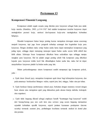 Pertemuan 13
Kompensasi Finansial Langsung
Kompensasi adalah segala sesuatu yang diterima para karyawan sebagai balas jasa untuk
kerja mereka (Handoko, 2003, p.114-118)” Jadi melalui kompensasi tersebut karyawan dapat
meningkatkan prestasi kerja, motivasi dan kepuasan kerja serta meningkatkan kebutuhan
hidupnya.
Masalah kompensasi bukan hanya penting karena merupakan dorongan utama seseorang
menjadi karyawan, tapi juga besar pengaruh terhadap semangat dan kegairahan kerja para
karyawan. Dengan demikian maka setiap badan usaha harus dapat menetapkan kompensasi yang
paling tepat, sehingga dapat menopang mencapai tujuan badan usaha secara lebih efektif dan
lebih efisien. Seberapa besar kompensasi diberikan harus sedemikian rupa sehingga mampu
mengikat para karyawan. Hal ini adalah sangat penting sebab bila komponen yang diberikan
kepada para karyawan terlalu kecil bila dibandingkan badan usaha lain, maka hal ini dapat
menyebabkan karyawan pindah ke badan usaha yang lain.
Dalam perkembangannya sistem kompensasi sendiri mempunyai tiga komponen pokok,
yaitu :
a. Upah dasar (based pay), merupakan komponen upah dasar bagi kebanyakan karyawan, dan
pada umumnya berdasarkan hitungan waktu, seperti jam, hari, minggu, bulan atau per tahun.
b. Upah berdasar kinerja (performance related pay), berkaitan dengan monetary reward dengan
basis ukuran atau merupakan upah yang didasarkan pada ukuran kinerja individu, kelompok
atau organisasi.
c. Upah tidak langsung dikenal sebagai employee benefit “keuntungan bagi karyawan” terdiri
dari barang-barang jasa non cash item atau services yang secara langsung memuaskan
sejumlah kebutuhan spesifik karyawan, seperti jaminan keamanan pendapatan (income
security) termasuk asuransi jiwa, perlindungan kesehatan termasuk medical & dental plan
dan pensiun.
 