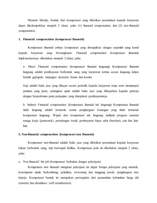 Menurut Mondy, bentuk dari kompensasi yang diberikan perusahaan kepada karyawan
dapat dikelompokkan menjadi 2 (dua), yaitu: (1) financial compensation, dan (2) non-financial
compensation,
1. Financial compensation (kompensasi finansial)
Kompensasi finansial artinya kompensasi yang diwujudkan dengan sejumlah uang kartal
kepada karyawan yang bersangkutan. Financial compensation (kompensasi finansial)
implementasinya dibedakan menjadi 2 (dua), yaitu:
a. Direct Financial compensation (kompensasi finansial langsung) Kompensasi finansial
langsung adalah pembayaran berbentuk uang yang karyawan terima secara langsung dalam
bentuk gaji/upah, tunjangan ekonomi, bonus dan komisi.
Gaji adalah balas jasa yang dibayar secara periodik kepada karyawan tetap serta mempunyai
jaminan yang pasti, sedangkan upah adalah balas jasa yang dibayarkan kepada pekerja
dengan berpedoman pada perjanjian yang disepakati pembayarannya.
b. Indirect Financial compensation (kompensasi finansial tak langsung) Kompensasi finansial
tidak langsung adalah termasuk semua penghargaan keuangan yang tidak termasuk
kompensasi langsung. Wujud dari kompensasi tak langsung meliputi program asuransi
tenaga kerja (jamsostek), pertolongan sosial, pembayaran biaya sakit (berobat), cuti dan lain-
lain.
2. Non-financial compensation (kompensasi non finansial)
Kompensasi non-finansial adalah balas jasa yang diberikan perusahaan kepada karyawan
bukan berbentuk uang, tapi berwujud fasilitas. Kompensasi jenis ini dibedakan menjadi 2 (dua),
yaitu:
a. Non financial the job (kompensasi berkaitan dengan pekerjaan)
Kompensasi non finansial mengenai pekerjaan ini dapat berupa pekerjaan yang menarik,
kesempatan untuk berkembang, pelatihan, wewenang dan tanggung jawab, penghargaan atas
kinerja. Kompensasi bentuk ini merupakan perwujudan dari pemenuhan kebutuhan harga diri
(esteem) dan aktualisasi (self actualization).
 