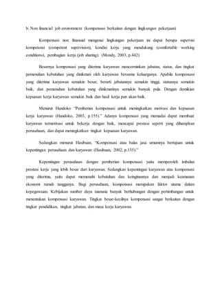 b. Non financial job environment (kompensasi berkaitan dengan lingkungan pekerjaan)
Kompensasi non finansial mengenai lingkungan pekerjaan ini dapat berupa supervisi
kompetensi (competent supervision), kondisi kerja yang mendukung (comfortable working
conditions), pembagian kerja (job sharing). (Mondy, 2003, p.442)
Besarnya kompensasi yang diterima karyawan mencerminkan jabatan, status, dan tingkat
pemenuhan kebutuhan yang dinikmati oleh karyawan bersama keluarganya. Apabila kompensasi
yang diterima karyawan semakin besar, berarti jabatannya semakin tinggi, statusnya semakin
baik, dan pemenuhan kebutuhan yang dinikmatinya semakin banyak pula. Dengan demikian
kepuasan kerja karyawan semakin baik dan hasil kerja pun akan baik.
Menurut Handoko “Pemberian kompensasi untuk meningkatkan motivasi dan kepuasan
kerja karyawan (Handoko, 2003, p.155).” Adanya kompensasi yang memadai dapat membuat
karyawan termotivasi untuk bekerja dengan baik, mencapai prestasi seperti yang diharapkan
perusahaan, dan dapat meningkatkan tingkat kepuasan karyawan.
Sedangkan menurut Hasibuan, “Kompensasi atau balas jasa umumnya bertujuan untuk
kepentingan perusahaan dan karyawan (Hasibuan, 2002, p.135).”
Kepentingan perusahaan dengan pemberian kompensasi yaitu memperoleh imbalan
prestasi kerja yang lebih besar dari karyawan. Sedangkan kepentingan karyawan atas kompensasi
yang diterima, yaitu dapat memenuhi kebutuhan dan keinginannya dan menjadi keamanan
ekonomi rumah tangganya. Bagi perusahaan, kompensasi merupakan faktor utama dalam
kepegawaian. Kebijakan sumber daya manusia banyak berhubungan dengan pertimbangan untuk
menentukan kompensasi karyawan. Tingkat besar-kecilnya kompensasi sangat berkaitan dengan
tingkat pendidikan, tingkat jabatan, dan masa kerja karyawan.
 