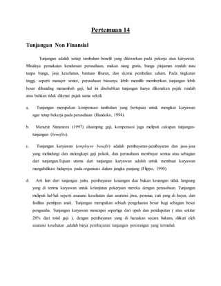 Pertemuan 14
Tunjangan Non Finansial
Tunjangan adalah setiap tambahan benefit yang ditawarkan pada pekerja atau karyawan.
Misalnya pemakaian kendaraan perusahaan, makan siang gratis, bunga pinjaman rendah atau
tanpa bunga, jasa kesehatan, bantuan liburan, dan skema pembelian saham. Pada tingkatan
tinggi, seperti manajer senior, perusahaan biasanya lebih memilih memberikan tunjangan lebih
besar dibanding menambah gaji, hal ini disebabkan tunjangan hanya dikenakan pajak rendah
atau bahkan tidak dikenai pajak sama sekali.
a. Tunjangan merupakan kompensasi tambahan yang bertujuan untuk mengikat karyawan
agar tetap bekerja pada perusahaan (Handoko, 1994).
b. Menurut Simamora (1997) disamping gaji, kompensasi juga meliputi cakupan tunjangan-
tunjangan (benefits).
c. Tunjangan karyawan (employee benefit) adalah pembayaran-pembayaran dan jasa-jasa
yang melindungi dan melengkapi gaji pokok, dan perusahaan membayar semua atau sebagian
dari tunjangan.Tujuan utama dari tunjangan karyawan adalah untuk membuat karyawan
mengabdikan hidupnya pada organisasi dalam jangka panjang (Flippo, 1990).
d. Arti lain dari tunjangan yaitu, pembayaran keuangan dan bukan keuangan tidak langsung
yang di terima karyawan untuk kelanjutan pekerjaan mereka dengan perusahaan. Tunjangan
meliputi hal-hal seperti asuransi kesehatan dan asuransi jiwa, pensiun, cuti yang di bayar, dan
fasilitas penitipan anak. Tunjangan merupakan sebuah pengeluaran besar bagi sebagian besar
pengusaha. Tunjangan karyawan mencapai sepertiga dari upah dan pendapatan ( atau sekitar
28% dari total gaji ), dengan pembayaran yang di haruskan secara hukum, diikuti oleh
asuransi kesehatan ,adalah biaya pembayaran tunjangan perorangan yang termahal.
 