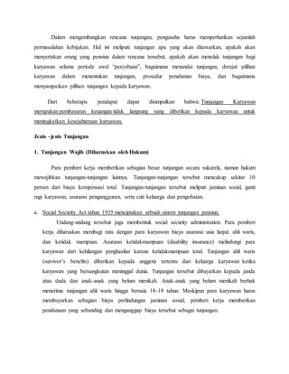 Dalam mengembangkan rencana tunjangan, pengusaha harus memperhatikan sejumlah
permasalahan kebijakan. Hal ini meliputi: tunjangan apa yang akan ditawarkan, apakah akan
menyertakan orang yang pensiun dalam rencana tersebut, apakah akan menolak tunjangan bagi
karyawan selama periode awal “percobaan”, bagaimana menandai tunjangan, derajat pilihan
karyawan dalam menentukan tunjangan, prosedur penahanan biaya, dan bagaimana
menyampaikan pilihan tunjangan kepada karyawan.
Dari beberapa pendapat dapat disimpulkan bahwa: Tunjangan Karyawan
merupakan pembayaran keuangan tidak langsung yang diberikan kepada karyawan untuk
meningkatkan kesejahteraan karyawan.
Jenis –jenis Tunjangan
1. Tunjangan Wajib (Diharuskan oleh Hukum)
Para pemberi kerja memberikan sebagian besar tunjangan secara sukarela, namun hukum
mewajibkan tunjangan-tunjangan lainnya. Tunjangan-tunjangan tersebut mencakup sekitar 10
persen dari biaya kompensasi total. Tunjangan-tunjangan tersebut meliputi jaminan sosial, ganti
rugi karyawan, asuransi pengangguran, serta cuti keluarga dan pengobatan.
a. Social Security Act tahun 1935 menciptakan sebuah sistem tunjangan pensiun.
Undang-undang tersebut juga membentuk social security administration. Para pemberi
kerja diharuskan membagi rata dengan para karyawan biaya asuransi usia lanjut, ahli waris,
dan ketidak mampuan. Asuransi ketidakmampuan (disability insurance) melindungi para
karyawan dari kehilangan penghasilan karena ketidakmampuan total. Tunjangan ahli waris
(survivor’s benefits) diberikan kepada anggota tertentu dari keluarga karyawan ketika
karyawan yang bersangkutan meninggal dunia. Tunjangan tersebut dibayarkan kepada janda
atau duda dan anak-anak yang belum menikah. Anak-anak yang belum menikah berhak
menerima tunjangan ahli waris hingga berusia 18-19 tahun. Meskipun para karyawan harus
membayarkan sebagian biaya perlindungan jaminan sosial, pemberi kerja memberikan
pendanaan yang sebanding dan menganggap biaya tersebut sebagai tunjangan.
 