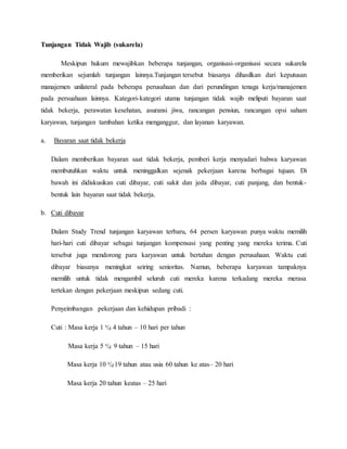 Tunjangan Tidak Wajib (sukarela)
Meskipun hukum mewajibkan beberapa tunjangan, organisasi-organisasi secara sukarela
memberikan sejumlah tunjangan lainnya.Tunjangan tersebut biasanya dihasilkan dari keputusan
manajemen unilateral pada beberapa perusahaan dan dari perundingan tenaga kerja/manajemen
pada persuahaan lainnya. Kategori-kategori utama tunjangan tidak wajib meliputi bayaran saat
tidak bekerja, perawatan kesehatan, asuransi jiwa, rancangan pensiun, rancangan opsi saham
karyawan, tunjangan tambahan ketika menganggur, dan layanan karyawan.
a. Bayaran saat tidak bekerja
Dalam memberikan bayaran saat tidak bekerja, pemberi kerja menyadari bahwa karyawan
membutuhkan waktu untuk meninggalkan sejenak pekerjaan karena berbagai tujuan. Di
bawah ini didiskusikan cuti dibayar, cuti sakit dan jeda dibayar, cuti panjang, dan bentuk-
bentuk lain bayaran saat tidak bekerja.
b. Cuti dibayar
Dalam Study Trend tunjangan karyawan terbaru, 64 persen karyawan punya waktu memilih
hari-hari cuti dibayar sebagai tunjangan kompensasi yang penting yang mereka terima. Cuti
tersebut juga mendorong para karyawan untuk bertahan dengan perusahaan. Waktu cuti
dibayar biasanya meningkat seiring senioritas. Namun, beberapa karyawan tampaknya
memilih untuk tidak mengambil seluruh cuti mereka karena terkadang mereka merasa
tertekan dengan pekerjaan meskipun sedang cuti.
Penyeimbangan pekerjaan dan kehidupan pribadi :
Cuti : Masa kerja 1 s/d 4 tahun – 10 hari per tahun
Masa kerja 5 s/d 9 tahun – 15 hari
Masa kerja 10 s/d 19 tahun atau usia 60 tahun ke atas– 20 hari
Masa kerja 20 tahun keatas – 25 hari
 