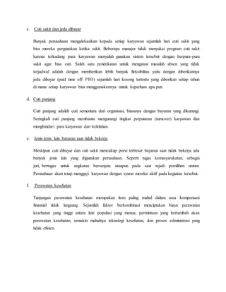 c. Cuti sakit dan jeda dibayar
Banyak perusahaan mengalokasikan kepada setiap karyawan sejumlah hari cuti sakit yang
bisa mereka pergunakan ketika sakit. Beberapa manajer tidak menyukai program cuti sakit
karena terkadang para karyawan menyalah gunakan sistem tersebut dengan berpura-pura
sakit agar bisa cuti. Salah satu pendekatan untuk mengatasi masalah absen yang tidak
terjadwal adalah dengan memberikan lebih banyak fleksibilitas yaitu dengan diberikannya
jeda dibayar (paid time off/ PTO) sejumlah hari kosong tertentu yang diberikan setiap tahun
di mana setiap karyawan bisa menggunakannya untuk keperluan apa pun.
d. Cuti panjang
Cuti panjang adalah cuti sementara dari organisasi, biasanya dengan bayaran yang dikurangi.
Seringkali cuti panjang membantu mengurangi tingkat perputaran (turnover) karyawan dan
menghindari para karyawan dari kelelahan.
e. Jenis-jenis lain bayaran saat tidak bekerja
Meskipun cuti dibayar dan cuti sakit mencakup porsi terbesar bayaran saat tidak bekerja ada
banyak jenis lain yang digunakan perusahaan. Seperti tugas kemasyarakatan, sebagai
juri, bertugas untuk angkatan bersenjata ataupun pada saat tejadi pemilihan umum.
Perusahaan akan tetap menggaji karyawan dengan syarat mereka aktif pada kegiatan tersebut.
f. Perawatan kesehatan
Tunjangan perawatan kesehatan merupakan item paling mahal dalam area kompensasi
finansial tidak langsung. Sejumlah faktor berkombinasi menciptakan biaya perawatan
kesehatan yang tinggi antara lain: populasi yang menua, permintaan yang bertambah akan
perawatan kesehatan, semakin mahalnya teknologi kesehatan, dan proses administrasi yang
tidak efisien.
 