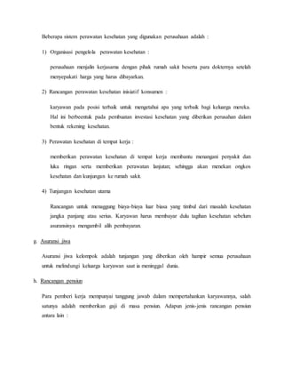 Beberapa sistem perawatan kesehatan yang digunakan perusahaan adalah :
1) Organisasi pengelola perawatan kesehatan :
perusahaan menjalin kerjasama dengan pihak rumah sakit beserta para dokternya setelah
menyepakati harga yang harus dibayarkan.
2) Rancangan perawatan kesehatan inisiatif konsumen :
karyawan pada posisi terbaik untuk mengetahui apa yang terbaik bagi keluarga mereka.
Hal ini berbeentuk pada pembuatan investasi kesehatan yang diberikan perusahan dalam
bentuk rekening kesehatan.
3) Perawatan kesehatan di tempat kerja :
memberikan perawatan kesehatan di tempat kerja membantu menangani penyakit dan
luka ringan serta memberikan perawatan lanjutan; sehingga akan menekan ongkos
kesehatan dan kunjungan ke rumah sakit.
4) Tunjangan kesehatan utama
Rancangan untuk menaggung biaya-biaya luar biasa yang timbul dari masalah kesehatan
jangka panjang atau serius. Karyawan harus membayar dulu tagihan kesehatan sebelum
asuransinya mengambil alih pembayaran.
g. Asuransi jiwa
Asuransi jiwa kelompok adalah tunjangan yang diberikan oleh hampir semua perusahaan
untuk melindungi keluarga karyawan saat ia meninggal dunia.
h. Rancangan pensiun
Para pemberi kerja mempunyai tanggung jawab dalam mempertahankan karyawannya, salah
satunya adalah memberikan gaji di masa pensiun. Adapun jenis-jenis rancangan pensiun
antara lain :
 