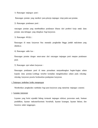 1) Rancangan tunjangan pasti :
Rancangan pensiun yang memberi para pekerja tunjangan tetap pada saat pensiun.
2) Rancangan pendanaan pasti :
rancangan pensiun yang membutuhkan pendanaan khusus dari pemberi kerja untuk dana
pensiun atau tabungan yang disiapkan bagi karyawan.
3) Rancangan 401(k) :
Rancangan di mana karyawan bisa menunda penghasilan hingga jumlah maksimum yang
diizinkan.
4) Rancangan saldo kas :
Rancangan pensiun dengan unsur-unsur dari rancangan tunjangan pasti maupun pendanaan
pasti.
5) Rancangan opsi saham karyawan :
Rancangan pendanaan pasti di mana perusahaan menyumbangkan bagian-bagian saham
kepada dana pensiun. Lembaga tersebut kemudian mengalokasikan saham pada rekening-
rekening karyawan peserta berdasarkan pendapatan karyawan.
i. Tunjangan tambahan ketika menganggur
Memberikan penghasilan tambahan bagi para karyawan yang menerima tunjangan asuransi.
j. Layanan karyawan
Layanan yang berisi sejumlah bidang termasuk tunjangan relokasi, perawatan anak, bantuan
pendidikan, layanan makanan/karetaria bersubsidi, layanan keuangan, layanan hukum, dan
beasiswa untuk tanggungan.
 