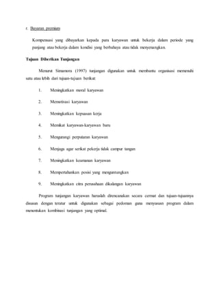r. Bayaran premium
Kompensasi yang dibayarkan kepada para karyawan untuk bekerja dalam periode yang
panjang atau bekerja dalam kondisi yang berbahaya atau tidak menyenangkan.
Tujuan Diberikan Tunjangan
Menurut Simamora (1997) tunjangan digunakan untuk membantu organisasi memenuhi
satu atau lebih dari tujuan-tujuan berikut:
1. Meningkatkan moral karyawan
2. Memotivasi karyawan
3. Meningkatkan kepuasan kerja
4. Memikat karyawan-karyawan baru
5. Mengurangi perputaran karyawan
6. Menjaga agar serikat pekerja tidak campur tangan
7. Meningkatkan keamanan karyawan
8. Mempertahankan posisi yang menguntungkan
9. Meningkatkan citra perusahaan dikalangan karyawan
Program tunjangan karyawan haruslah direncanakan secara cermat dan tujuan-tujuannya
disusun dengan teratur untuk digunakan sebagai pedoman guna menyususn program dalam
menentukan kombinasi tunjangan yang optimal.
 