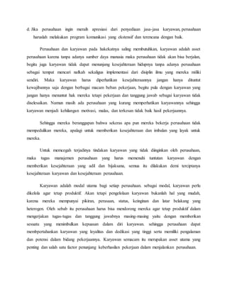 d. Jika perusahaan ingin meraih apresiasi dari penyediaan jasa-jasa karyawan, perusahaan
haruslah melakukan program komunikasi yang ekstensif dan terencana dengan baik.
Perusahaan dan karyawan pada hakekatnya saling membutuhkan, karyawan adalah asset
perusahaan karena tanpa adanya sumber daya manusia maka perusahaan tidak akan bisa berjalan,
begitu juga karyawan tidak dapat menunjang kesejahteraan hidupnya tanpa adanya perusahaan
sebagai tempat mencari nafkah sekaligus implementasi dari disiplin ilmu yang mereka miliki
sendiri. Maka karyawan harus diperhatikan kesejahteraannya jangan hanya dituntut
kewajibannya saja dengan berbagai macam beban pekerjaan, begitu pula dengan karyawan yang
jangan hanya menuntut hak mereka tetapi pekerjaan dan tanggung jawab sebagai karyawan tidak
diselesaikan. Namun masih ada perusahaan yang kurang memperhatikan karyawannya sehingga
karyawan menjadi kehilangan motivasi, malas, dan terkesan tidak baik hasil pekerjaannya.
Sehingga mereka beranggapan bahwa sekeras apa pun mereka bekerja perusahaan tidak
mempedulikan mereka, apalagi untuk memberikan kesejahteraan dan imbalan yang layak untuk
mereka.
Untuk memcegah terjadinya tindakan karyawan yang tidak diinginkan oleh perusahaan,
maka tugas manajemen perusahaan yang harus memenuhi tuntutan karyawan dengan
memberikan kesejahteraan yang adil dan bijaksana, semua itu dilakukan demi terciptanya
kesejahteraan karyawan dan kesejahteraan perusahaan.
Karyawan adalah modal utama bagi setiap perusahaan. sebagai modal, karyawan perlu
dikelola agar tetap produktif. Akan tetapi pengelolaan karyawan bukanlah hal yang mudah,
karena mereka mempunyai pikiran, perasaan, status, keinginan dan latar belakang yang
heterogen. Oleh sebab itu perusahaan harus bisa mendorong mereka agar tetap produktif dalam
mengerjakan tugas-tugas dan tanggung jawabnya masing-masing yaitu dengan memberikan
sesuatu yang menimbulkan kepuasan dalam diri karyawan. sehingga perusahaan dapat
membpertahankan karyawan yang loyalitas dan dedikasi yang tinggi serta memiliki pengalaman
dan potensi dalam bidang pekerjaannya. Karyawan semacam itu merupakan asset utama yang
penting dan salah satu factor penunjang keberhasilan pekerjaan dalam menjalankan perusahaan.
 