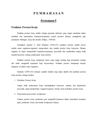 P E M B A H A S A N
Pertemuan 9
Penilaian Prestasi Kerja
Penilaian prestasi kerja adalah sebagai penyedia informasi yang sangat membantu dalam
membuat dan menerapkan keputusan-keputusan seperti promosi jabatan, peningkatan gaji,
pemutusan hubungan kerja dan transfer (Flippo, 1996:84).
Sedangkan menurut T. Hani Handoko (1995:135) penilaian prestasi adalah proses
melalui mana organisasi-organisasi mengevaluasi atau menilai prestasi kerja karyawan. Dimana
kegiatan ini dapat memperbaiki keputusan-keputusan personalia dan memberikan umpan balik
kepada karyawan tentang pelaksanaak kerja mereka.
Penilaian prestasi kerja mempunyai dasar yang sangat penting bagi perusahaan sebagai
alat untuk mengambil keputusan bagi karyawannya. Penilaian prestasi mempunyai banyak
kegunaan di dalam suatu organisasi.
Handoko (1995:135) terdapat sepuluh manfaat yang dapat dipetik dari penilaian prestasi
kerja tersebut sebagai berikut:
1. Perbaikan Prestasi Kerja
Umpan balik pelaksanaan kerja memungkinkan karyawan, manajer dan departemen
personalia dapat memperbaiki kegiatan-kegiatan mereka demi perbaikan prestasi kerja.
2. Penyesuaian-penyesuaian kompensasi
Evaluasi prestasi kerja membantu para pengambil keputusan dalam menentukan kenaikan
upah, pemberian bonus dan bentuk kompensasi lainnya.
 