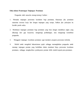Etika dalam Pemotongan Tunjangan Pensiunan
Pengusaha telah mencoba strategi-strategi berikut :
1. Menunda tunjangan perawatan kesehatan bagi pensiunan, khususnya jika pensiunan
menerima tawaran kerja lain dengan tunjangan yang serupa, bahkan jika pekerjaan itu
bersifat paruh waktu.
2. Membatasi tunjangan pensiunan bagi pensiunan yang baru dengan menaikkan angka yang
dikurangi dari gaji karyawan, mengurangi perlindungan, atau mengurangi konstribusi
pengusaha.
3. Mengganti tunjangan kesehatan pensiunan agar memakai program perawatan terkelola.
4. Melobi untuk mengubah hukum/aturan pajak sehingga memungkinkan pengusaha untuk
menutup tunjangan pensiun yang berlebihan dalam mendanai biaya perawatan kesehatan
pensiunan, sehingga menghasilkan pembayaran pensiun lebih rendah kepada para pensiunan.
 