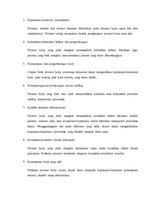 3. Keputusan-keputusan penempatan
Promosi, transfer dan demosi biasanya didasarkan pada prestasi kerja masa lalu atau
antisipasinya. Promosi sering merupakan bentuk penghargaan prestasi kerja masa lalu.
4. Kebutuhan-kebutuhan latihan dan pengembangan
Prestasi kerja yang jelek mungkin menunjukkan kebutuhan latihan. Demikian juga,
prestasi yang baik mungkin mencerminkan potensi yang harus dikembangkan.
5. Perencanaan dan pengembangan karir
Umpan balik prestasi kerja seseorang karyawan dapat mengarahkan keputusan-keputusan
karir, yaitu tentang jalur karir tertentu yang harus diteliti.
6. Penyimpangan-penyimpangan proses staffing
Prestasi kerja yang baik atau jelek mencerminkan kekuatan atau kelemahan prosedur
staffing departemen personalia.
7. Ketidak akuratan informasional
Prestasi kerja yang jelek mungkin menunjukkan kesalahan dalam informasi analisis
jabatan, rencana sdm, atau komponen-komponen sistem informasi manajemen personalia
lainya. Menggantungkan diri pada informasi yang tidak akurat dapat mengakibatkan
keputusan-keputusan personalia yang diambil menjadi tidak tepat.
8. Kesalahan-kesalahan desain pekerjaan
Prestasi kerja yang jelek mungkin merupakan suatu tanda kesalahan dalam desain
pekerjaan. Penilaian prestasi membantu diagnose kesalahan-kesalahan tersebut.
9. Kesempatan kerja yang adil
Penilaian prestasi kerja secara akurat akan menjamin keputusan-keputusan penempatan
internal diambil tanpa diskriminasi.
 